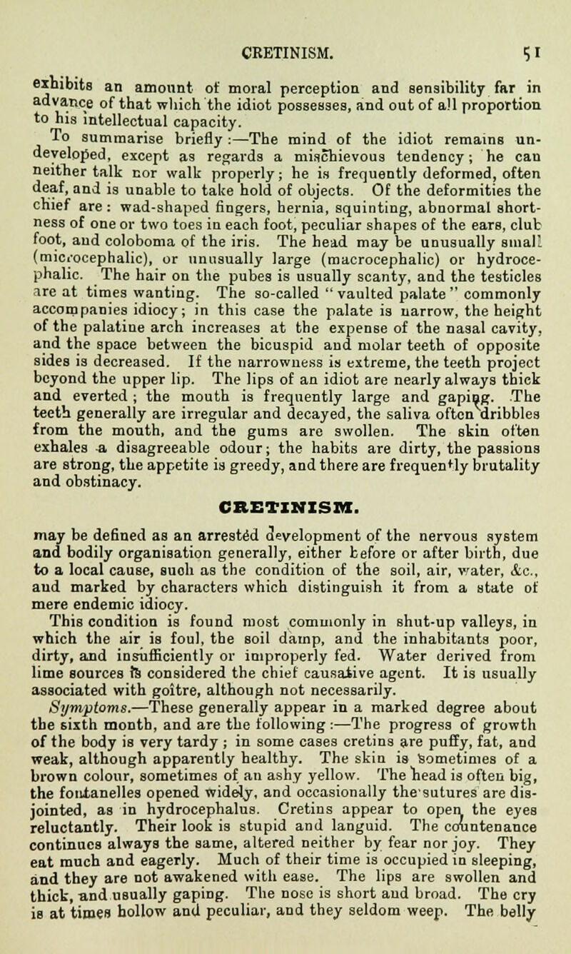 exhibits an amount of moral perception and sensibility far in advance of that winch the idiot possesses, and out of all proportion to his intellectual capacity. To summarise briefly :—The mind of the idiot remainB un- developed, except as regards a mischievous tendency; he cau neither talk nor walk properly; he is frequently deformed, often deaf, and is unable to take hold of objects. Of the deformities the chief are: wad-shaped fingers, hernia, squinting, abnormal short- ness of one or two toes in each foot, peculiar shapes of the ears, club foot, and coloboma of the iris. The head may be unusually small (microcephalic), or unusually large (macrocephalic) or hydroce- phalic. The hair on the pubes is usually scanty, and the testicles are at times wanting. The so-called vaulted palate commonly accompanies idiocy; in this case the palate is narrow, the height of the palatine arch increases at the expense of the nasal cavity, and the space between the bicuspid and molar teeth of opposite sides is decreased. If the narrowness is extreme, the teeth project beyond the upper lip. The lips of an idiot are nearly always thick and everted ; the mouth is frequently large and gaping. The teeth generally are irregular and decayed, the saliva often dribbles from the mouth, and the gums are swollen. The skin often exhales -a disagreeable odour; the habits are dirty, the passions are strong, the appetite is greedy, and there are frequently brutality and obstinacy. CRETINISM. may be defined as an arrested development of the nervous system and bodily organisation generally, either before or after birth, due to a local cause, such as the condition of the soil, air, water, &c, and marked by characters which distinguish it from a state of mere endemic idiocy. This condition is found most commonly in shut-up valleys, in which the air is foul, the soil damp, and the inhabitants poor, dirty, and insufficiently or improperly fed. Water derived from lime sources ft considered the chief causative agent. It is usually associated with goitre, although not necessarily. Symptoms.—These generally appear in a marked degree about the sixth month, and are the following :—The progress of growth of the body is very tardy ; in some cases cretins are puffy, fat, and weak, although apparently healthy. The skin is sometimes of a brown colour, sometimes of an ashy yellow. The head is often big, the foiitanelles opened widely, and occasionally thesutures are dis- jointed, as in hydrocephalus. Cretins appear to open the eyes reluctantly. Their look is stupid and languid. The countenance continues always the same, altered neither by fear nor joy. They eat much and eagerly. Much of their time is occupied in sleeping, and they are not awakened with ease. The lips are swollen and thick, and usually gaping. The nose is short and broad. The cry is at times hollow and peculiar, and they seldom weep. The belly