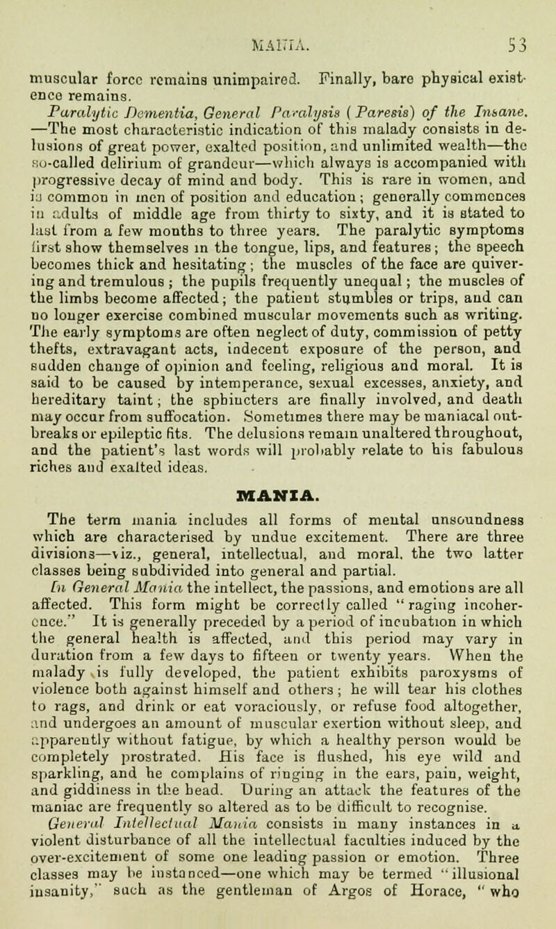 MA17IA. S3 muscular force rcmaina unimpaired. Finally, bare physical exist- ence remains. Paralytic Dementia, General Paralysis (Paresis) of the Insane. —The most characteristic indication of this malady consists in de- lusions of great power, exalted position, and unlimited wealth—the so-called delirium of grandeur—which always is accompanied with progressive decay of mind and body. This is rare in women, and in common in men of position and education; genorally commences in adults of middle age from thirty to sixty, and it is stated to last from a few months to three years. The paralytic symptoms first show themselves in the tongue, lips, and features; the speech becomes thick and hesitating; the muscles of the face are quiver- ing and tremulous ; the pupils frequently unequal; the muscles of the limbs become affected; the patient stumbles or trips, and can no longer exercise combined muscular movements such as writing. The early symptoms are often neglect of duty, commission of petty thefts, extravagant acts, indecent exposure of the person, and sudden change of opinion and feeling, religious and moral. It is said to be caused by intemperance, sexual excesses, anxiety, and hereditary taint; the sphincters are finally involved, and death may occur from suffocation. Sometimes there may be maniacal out- breaks or epileptic fits. The delusions remain unaltered throughout, and the patient's last words will probably relate to his fabulous riches and exalted ideas. MANIA. The term mania includes all forms of mental unsoundness which are characterised by undue excitement. There are three divisions—viz., general, intellectual, and moral, the two latter classes being subdivided into general and partial. [n General Mania the intellect, the passions, and emotions are all affected. This form might be correctly called raging incoher- ence.'' It is generally preceded by a period of incubation in which the general health is affected, and this period may vary in duration from a few days to fifteen or twenty years. When the malady is fully developed, the patient exhibits paroxysms of violence both against himself and others ; he will tear his clothes to rags, and drink or eat voraciously, or refuse food altogether, and undergoes an amount of muscular exertion without sleep, aud apparently without fatigue, by which a healthy person would be completely prostrated. His face is flushed, his eye wild and sparkling, and he complains of ringing in the ears, pain, weight, and giddiness in the head. During an attack the features of the maniac are frequently so altered as to be difficult to recognise. General Intellectual Mania consists in many instances in a. violent disturbance of all the intellectual faculties induced by the over-excitement of some one leading passion or emotion. Three classes may be instanced—one which may be termed illusional insanity, such as the gentleman of Argos of Horace,  who