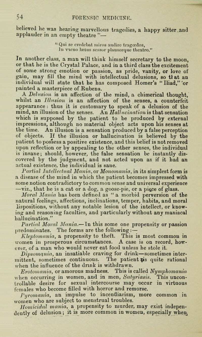 believed lie was hearing marvellous tragedies, a happy sitter.and applauder in an empty theatre — Qui so credcbat miros audirc Iragccu'os, ]n vacuo Iteius sessuv plausorque theatre-. In another class, a man will think himself secretary to the moon, or that he is the Crystal Palace, and in a third class the excitement of some strong emotion or passion, as pride, vanity, or love of gain, may fill the mind with intellectual delusions, so tl at an individual will state that he has composed Homer's Iliad,'or painted a masterpiece of Rubens. A Delusion is an affection of the mind, a chimerical thought, whilst an Illusion is an affection of the senses, a counterfeit appearance : thus it is customary to speak of a delusion of the mind, an illusion of the senses. An Ballncinationis that sensation which is supposed by the patient to be produced by external impressions, although no material object acts upon his senses at the time. An illusion is a sensation produced by a false perception of objeets. If the illusion or hallucination is believed by the patient to possess a positive existence, and this belief is not removed upon reflection or by appealing to the other senses, the individual is insane; should, however, the false sensation he instantly dis- covered by the judgment, and not acted upon as if it had an actual existence, the individual is sane. Partial Intellectual Mania, or Monomania, in its simplest form is a disease of the mind in which the patient becomes impressed with some notion contradictory to common sense and universal experience —viz., that he is a cat or a dog, a goose-pie, or a pisce of glass. Moral Mania has been defined as  a morbid perversion of the natural feelings, affections, inclinations, temper, habits, and moral lispositions, without any notable lesion of the intellect, or know- ing and reasoning faculties, and particularly without any maniacal hallucination. Partial Moral Mania.—In this some one propensity or passion predominates. The forms are the following:— Kleptomania, a propensity to theft. This is most common in women in prosperous circumstances. A case is on record, how- ever, of a man who would never eat food unless he stole it. Dipsomania, an insatiable craving for drink—sometimes inter- mittent, sometimes continuous. The patient ps quite rational when the influence of the drink is withdrawn. Erotomania, or amorous madness. This is called Nymphomania. when occurring in women, and in men, Satyriasis. This uncon- trollable desire for sexual intercourse may occur in virtuous females who become filled with horror and remorse. Pyromania, an impulse to incendiarism, more common in women who are subject to menstrual troubles. Homicidal mania, a propensity to murder, may exist indepen- dently of delnskmj it is more common in women, especially when,