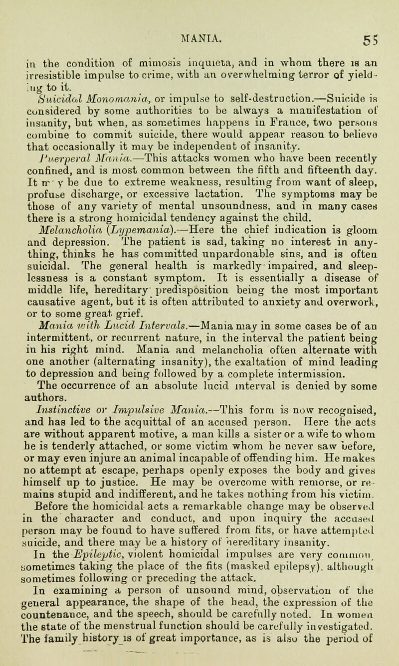 in the condition of mimosis inquieta, and in whom there is an irresistible impulse to crime, with an overwhelming terror of yield- ing to it. Suicidal Monomania, or impulse to self-destruction.—Suicide is considered by some authorities to be always a manifestation of insanity, but when, as sometimes happens in France, two persons combine to commit suicide, there would appear reason to believe that occasionally it may be independent of insanity. J'lierperal Mania.—This attacks women who have been recently confined, and is most common between the fifth and fifteenth day. It ir' y be due to extreme weakness, resulting from want of sleep, profuse discharge, or excessive lactation. The symptoms may be those of any variety of mental unsoundness, and in many cases there is a strong homicidal tendency against the child. Melancholia (Lypemania).—Here the chief indication is gloom and depression. The patient is sad, taking no interest in any- thing, thinks he has committed unpardonable sins, and is often suicidal. The general health is markedly impaired, and sleep- lessness is a constant symptom. It is essentially a disease of middle life, hereditary predisposition being the most important causative agent, but it is often attributed to anxiety and overwork, or to some great grief. Mania with Lucid Intervals.—Mania may in some cases be of an intermittent, or recurrent nature, in the interval the patient being in his right mind. Mania and melancholia often alternate with one another (alternating insanity), the exaltation of mind leading to depression and being followed by a complete intermission. The occurrence of an absolute lucid interval is denied by some authors. Instinctive or Impulsive Mania.—This form is now recognised, and has led to the acquittal of an accused person. Here the acts are without apparent motive, a man kills a sister or a wife to whom he is tenderly attached, or some victim whom he never saw before, or may even injure an animal incapable of offending him. He makes no attempt at escape, perhaps openly exposes the body and gives himself up to justice. He may be overcome with remorse, or re- mains stupid and indifferent, and he takes nothing from his victim. Before the homicidal acts a remarkable change may be observed in the character and conduct, and upon inquiry the accused person may be found to have suffered from fits, or have attempted suicide, and there may be a history of hereditary insanity. In the Epileptic, violent homicidal impulses are very common, uometimes taking the place of the fits (masked epilepsy), although sometimes following or preceding the attack. In examining a person of unsound mind, observation of the general appearance, the shape of the head, the expression of the countenance, and the speech, should be carefully noted. In women the state of the menstrual function should be carefully investigated. The family history is of great importance, as is also the period of