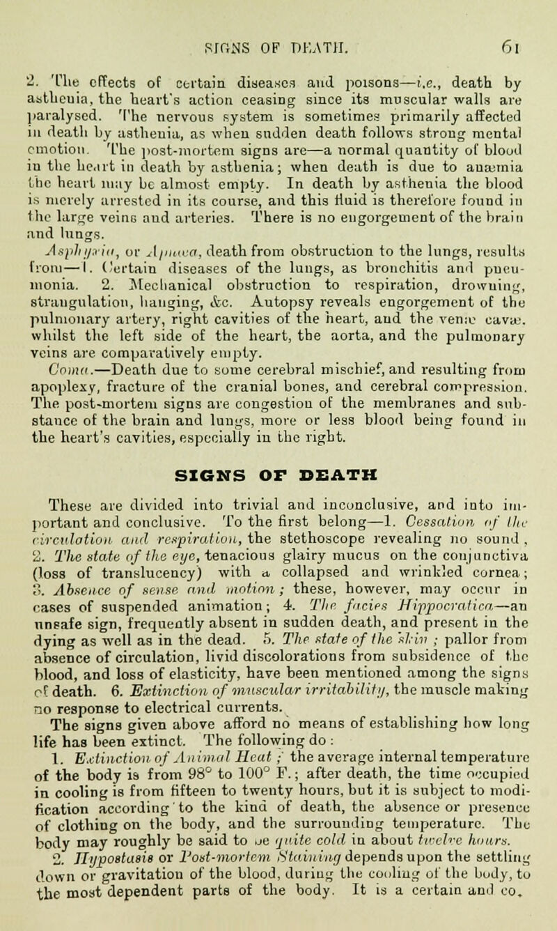 2. The effects of certain disease,1) and poisons—i.e., death by astheuia, the heart's action ceasing since its muscular walls are paralysed. The nervous system is sometimes primarily affected in death by asthenia, as when sudden death follows strong mental emotion. The post-mortem signs are—a normal quantity of blood in the he.irt in death by asthenia; when death is due to anajmia the heart lnuy be almost empty. In death by asthenia the blood is merely arrested in its course, and this fluid is therefore found in flic large veinG and arteries. There is no engorgement of the brain and lungs. Asphi/.via, or A/iiKua, death from obstruction to the lungs, results from—I. Certain diseases of the lungs, as bronchitis and pneu- monia. 2. Mechanical obstruction to respiration, drowning, strangulation, hanging, &c. Autopsy reveals engorgement of the pulmonary artery, right cavities of the heart, and the venie cava;, whilst the left side of the heart, the aorta, and the pulmonary veins are comparatively empty. Coma.—Death due to some cerebral mischief, and resulting from apoplexy, fracture of the cranial bones, and cerebral compression. The post-mortem signs are congestion of the membranes and sub- stance of the brain and lungs, more or less blood being found in the heart's cavities, especially in the right. SIGNS OF DEATH These are divided into trivial and inconclusive, and into im- portant and conclusive. To the first belong—1. Cessation of the circulation and respiration, the stethoscope revealing no sound , 2. The state of the eye, tenacious glairy mucus on the conjunctiva (loss of translucency) with a, collapsed and wrinkled cornea; 3. Absence of sense and motion; these, however, may occur in cases of suspended animation; 4. The fades Hippocratica—an unsafe sign, frequently absent in sudden death, and present in the dying as well as in the dead. 5. The state of the 'sl;iv ; pallor from absence of circulation, livid discolorations from subsidence of the Hood, and loss of elasticity, have been mentioned among the signs of death. 6. Extinction of muscular irritabiliti/, the muscle making no response to electrical currents. The signs given above afford no means of establishing how long life has been extinct. The following do : 1. Extinction of Animal Heat ■ the average internal temperature of the body is from 98° to 100° F.; after death, the time occupied in cooling is from fifteen to twenty hours, but it is subject to modi- fication according to the kind of death, the absence or presence of clothing on the body, and the surrounding temperature. The body may roughly be said to ue quite cold in about twelve hours. 2. TIijpoetasi8 or I'ost-mortcm Staining depends upon the settling down or gravitation of the blood, during the cooling of the body, to the most dependent parts of the body. It is a certain and eo.