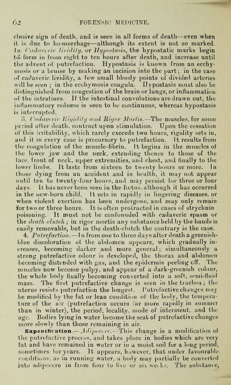 elusive sign of deatli. and is seen in all forms of death—even when it is due tn hemorrhage—although its extent is not so marked. In Ctitbn'cr.ic liriililij, or Jfinioitlai'iii, the hypostatic marks begin to- form in from eight to ten hours after death, and increase until the advent nf |>utrefactiou. Hypostasis is known from an ecchy- niosis or a bruise by making an incision into the part; in the case of cadaveric lividity, a few small bloody points of divided arteries will be seen ; in the ecchymosis coagula. Hypostasis must also be distinguished from congestion of the brain or lungs, or inflammation of the intestiues. If the intestinal convolutions are drawn out, the ill Main niatory redness is seeu to be continuous, whereas hypostasis is iuterrupted. '■'>. ('((thievrir li'tti'iililij nail Rlijor Mortis.—The muscles, for sonic period after death, contract upon stimulation. Upon the cessation of this irritability, which rarely exceeds two hours, rigidity sets iu, and it in every case is precursory to putrefactiou. It results from the coagulation of the muscle-fibrin. It begins iu the muscles of the lower jaw and the neck, extending thence to those of the lace, front of neck, upper extremities, and chest, and finally to the lower limbs. It lasts from sixteen to twenty hours or more. In those dying from an accident and in health, it may not appear until ten to twenty-four hours, and may persist for three or four days li has never been seen in the fcutiis. although it has occurred in the new-horn child. It sets in rapidly in lingering diseases, or when violent exertion has been undergone, and may only remain for two or three hours. It is often protracted iu cases of strychnin poisoning. It must not be confounded with cadaveric spasm or the death -clutch ; iu rigor mortis any substance held by the hands is easily removable, but in the death-clutch the contrary is the case. 4. Putrefaction. — I u from one to three days after death agreenish- blue discoloration of the abdomen appears, which gradually in- creases, becoming darker aud more general ; simultaneously a strong putrefactive odour is developed, the thorax and abdomen becoming distended with gas, and the epidermis peeling elf. The muscles now become pulpy, and appear of a dark-greenish colour, the whole body finally becoming converted into a soft, seini-lluiil mass. The first putrefactive change is seen in the trachea; the uterus resists putrefaction the longest. Putrefactive changes inny be modified by the fat or lean condition of the body, the tempera- ture of the air (putrefactiou occurs iar more rapidly in summer than in winter), the period, locality, mode of interment, and lin- age. Bodies lying in water become the seat of putrefactive changes more slowly than those remaining in air. Saponification.— Ailijiuctrc.— This change is a modification ol the putrefactive process, and takes place in bodies which are very fat and have remained in water or in u, moist soil for a long period, sometimes loryears. It appears, however, that under favourable conditions, as in running water, a body may partially be converted juto adipocere in fiom four to live or six weiU-'. The substance,