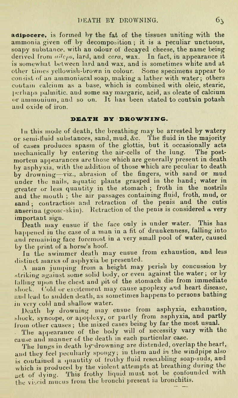 DEATH BY DROWNING. 6i, adipocere, is formed by the fat of the tissues uniting with the ammonia given off by decomposition ; it is a peculiar unctuous, soapy substance, with an odour of decayed cheese, the name being derived from nilc/is, lard, and cera, wax. In fact, in appearance it is somewhat between lard and wax, and is sometimes white and at other times yellowish-brown in colour. Some specimens appear to consist (if an ammoniacal soap, making a lather with water; others euutain calcium as a base, which is combined with oleic, stearic, perhaps palmitic, aud some say margaric, acid, as oleate of calcium or ammonium, and so on. It has been stated to contain potash and oxide of iron. DEATH BY DROWNING. Iii this mode of death, the breathing may be arrested by watery or semi-fluid substances, sand, mud, &c. The fluid in the majority of cases produces spasm of the glottis, but it occasionally acts mechanically by entering the air-cells of the lung. The post- mortem appearances are those which are generally present in death by asphyxia, with the addition of those which are peculiar to death by drowning—viz., abrasion of the fingers, with sand or mud under the nails, aquatic plants grasped in the hand; water in greater or less quantity in the stomach ; froth in the nostrils and the mouth ; the air passages containing fluid, froth, mud, or sand; contraction and retraction of the penis and the cutis anser'ina (goosr-skin). Hetraction of the penis is considered * very important sign. Death may ensue if the face only is under water. This has happened in the case of a man in a fit of drunkenness, falling into and remaining face foremost in a very small pool of water, caused by the print of a horse's hoof. Iu the swimmer death may ensue from exhaustion, and less distinct inarns of asphyxia be presented. A man jumping from a height may perish by concussion by .striking ngiiiust some solid body, or even against the water; or by lulling upCn the chest and pit of the stomach die from immediate shock. Cold or excitement may cause apoplexy and heart disease, aud lead to sudden death, as sometimes happens to persons bathing in very cold and shallow water. Death by drowning may ensue from asphyxia, exhaustion, shock, syncope, or apoplexy, or partly from asphyxia, and partly Irom other causes ; the mixed cases being by far the most usual. - The appearance of the body will of necessity vary with the cause and manner of the death in each particular case. The lungs in death by-drowning are distended, overlap the heart, aud they feel peculiarly spongy; iu tliem aud in the windpipe also is coutaiued a quantity of frothy fluid reseubling soap-suds, and which is produced by the violent attempts at breathing during the act of dying. This frothy liquid must not be confounded with the vivid mucus from the bronchi present iu bronchitis.