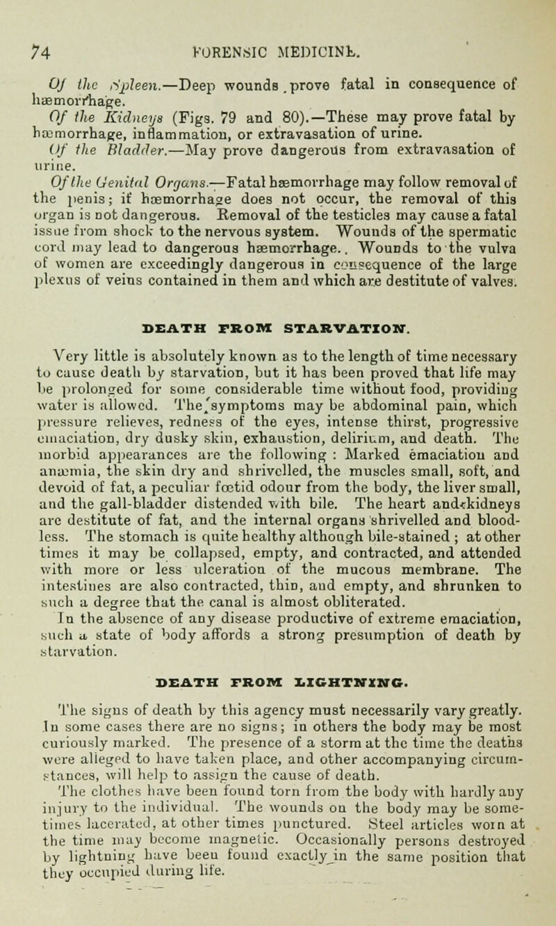 OJ the cipleen.—Deep wounds.prove fatal in consequence of haemorrhage. Of the Kidneys (Figs. 79 and 80).—These may prove fatal by haemorrhage, inflammation, or extravasation of urine. Of the Bladder.—May prove dangerous from extravasation of urine. Of the Genital Organs.—Fatal haemorrhage may follow removal of the penis; if haemorrhage does not occur, the removal of this organ is not dangerous. Removal of the testicles may cause a fatal issue from shock to the nervous system. Wounds of the spermatic cord may lead to dangerous haemorrhage.. Wounds to the vulva of women are exceedingly dangerous in consequence of the lai'ge plexus of veins contained in them and which are destitute of valves. DEATH FROM STARVATION Very little is absolutely known as to the length of time necessary to cause death by starvation, but it has been proved that life may be prolonged for some considerable time without food, providing water is allowed. The.'symptoms may be abdominal pain, which pressure relieves, redness of the eyes, intense thirst, progressive emaciation, dry dusky skin, exhaustion, delirium, and death. The morbid appearances are the following : Marked emaciation and anaemia, the skin dry and shrivelled, the muscles small, soft, and devoid of fat, a peculiar foetid odour from the body, the liver small, and the gall-bladder distended with bile. The heart and<kidneys are destitute of fat, and the internal organs shrivelled and blood- less. The stomach is quite healthy although bile-stained ; at other times it may be collapsed, empty, and contracted, and attended with more or less ulceration of the mucous membrane. The intestines are also contracted, thin, and empty, and shrunken to such a degree that the canal is almost obliterated. In the absence of any disease productive of extreme emaciation, such a state of body affords a strong presumption of death by starvation. DEATH FROM LICHTHtNG. The signs of death by this agency must necessarily vary greatly. In some cases there are no signs; in others the body may be most curiously marked. The presence of a storm at the time the deaths were alleged to have taken place, and other accompanying circum- stances, will help to assign the cause of death. The clothes have been found torn from the body with hardly auy injury to the individual. The wounds on the body may be some- times lacerated, at other times punctured. Steel articles worn at the time may become magnetic. Occasionally persons destroyed by lightning have beeu found exactly in the same position that they occupied during life.