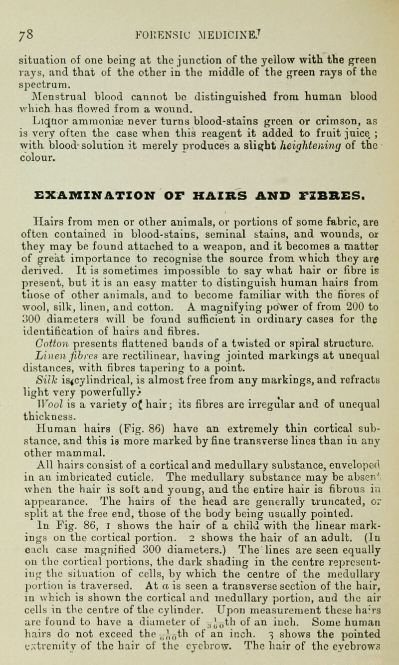 situation of one being at the junction of the yellow with the green rays, and that of the other in the middle of the green rays of the spectrum. Menstrual blood cannot be distinguished from human blood which has flowed from a wound. Liquor ammoniac never turns blood-stains green or crimson, as is very often the case when this reagent it added to fruit juice, ; with blood-solution it merely produces a slight heightening of the colour. EXAMINATION OF HAIRS AND FIBRES. Hairs from men or other animals, or portions of some fabric, are often contained in blood-stains, seminal stains, and wounds, or they may be found attached to a weapon, and it becomes a matter of great importance to recognise the source from which they are derived. It is sometimes impossible to say what hair or fibre is present, but it is an easy matter to distinguish human hairs from those of other animals, and to become familiar with the fibres of wool, silk, linen, and cotton. A magnifying power of from 200 to 300 diameters will be found sufficient in ordinary cases for the identification of hairs and fibres. Cniion presents flattened bands of a twisted or spiral structure. Linen fibres are rectilinear, having jointed markings at unequal distances, with fibres tapering to a point. Siik is<cylindrieal, is almost free from any markings, and refracts light very powerfully.' Wool is a variety of hair; its fibres arc irregular and of unequal thickness. Human hairs (Fig. 86) have an extremely thin cortical sub- stance, and this is more marked by fine transverse lines than in any other mammal. All hairs consist of a cortical and medullary substance, enveloped in an imbricated cuticle. The medullary substance may be abseil' when the hair is soft and young, and the entire hair is fibrous in appearance. The hairs of the head are generally truncated, ov split at the free end, those of the body being usually pointed. In Fig. 86, I shows the hair of a child with the linear mark- ings on the cortical portion. 2 shows the hair of an adult. (In each case magnified 300 diameters.) The lines are seen equally on the cortical portions, the dark shading in the centre represent- ing the situation of cells, by which the centre of the medullary portion is traversed. At a is seen a transverse section of the hair, in which is shown the cortical and medullary portion, and the air cells in the centre of the cylinder. Upon measurement these ha'rs arc found to have a diameter of ;, J^th of an inch. Some human hairs do not exceed the ,7,'oth of an inch. 3 shows the pointed c.-tvemitv of the hair of the eyebrow. The hair of the eyebrows