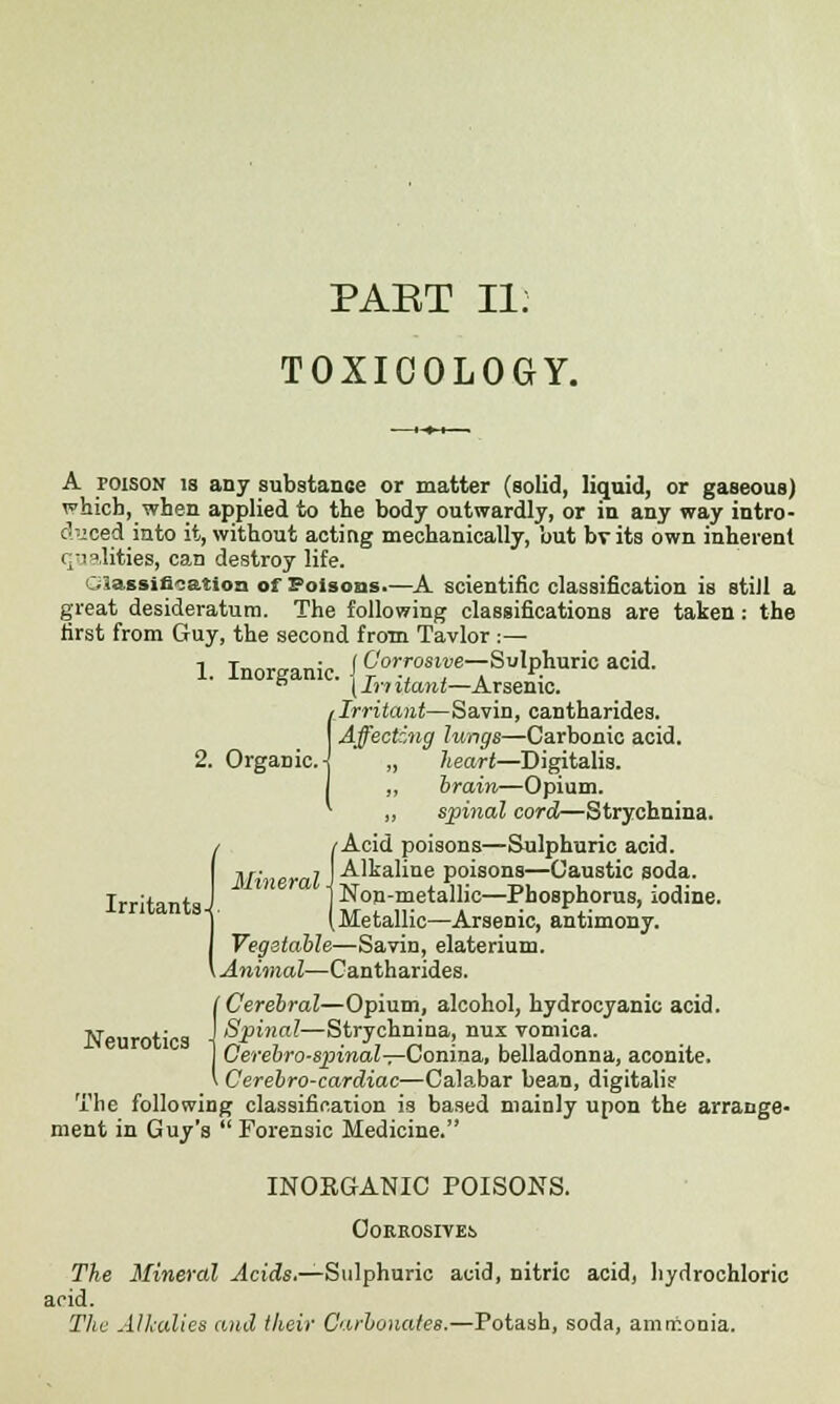 PAKT II: TOXICOLOGY. A roisoN is any substance or matter (solid, liquid, or gaseous) which, when applied to the body outwardly, or in any way intro- duced into it, without acting mechanically, but bvits own inherent qualities, can destroy life. Classification of Polsoas.—A scientific classification is still a great desideratum. The following classifications are taken : the first from Guy, the second from Tavlor :— 1. Inorganic. (^-Sulphuric acid. n (In nam—Arsenic. 1 Irritant—Savin, cantharides. Affecting lungs—Carbonic acid. „ heart—Digitalis. „ brain—Opium. ,, spinal cord—Strychnina. / /Acid poisons—Sulphuric acid. Mineral J -^'kaline poisons—Caustic soda. 1 Non-metallic—Phosphorus, iodine. (Metallic—Arsenic, antimony. Vegetable—Savin, elaterium. Animal—Cantharides. I Cerebral—Opium, alcohol, hydrocyanic acid. Spinal— Strychnina, nux vomica. Cerebrosjrinal—Conina,, belladonna, aconite. Cerebro-cardiac—Calabar bean, digitali? The following classification is based mainly upon the arrange- ment in Guy's  Forensic Medicine. INOEGANIC POISONS. GoKROSIVEij The Mineral Acids.—Sulphuric acid, nitric acid, hydrochloric acid. The Alkalies and their Carbonates.—Potash, soda, amrr.onia. Irritants-