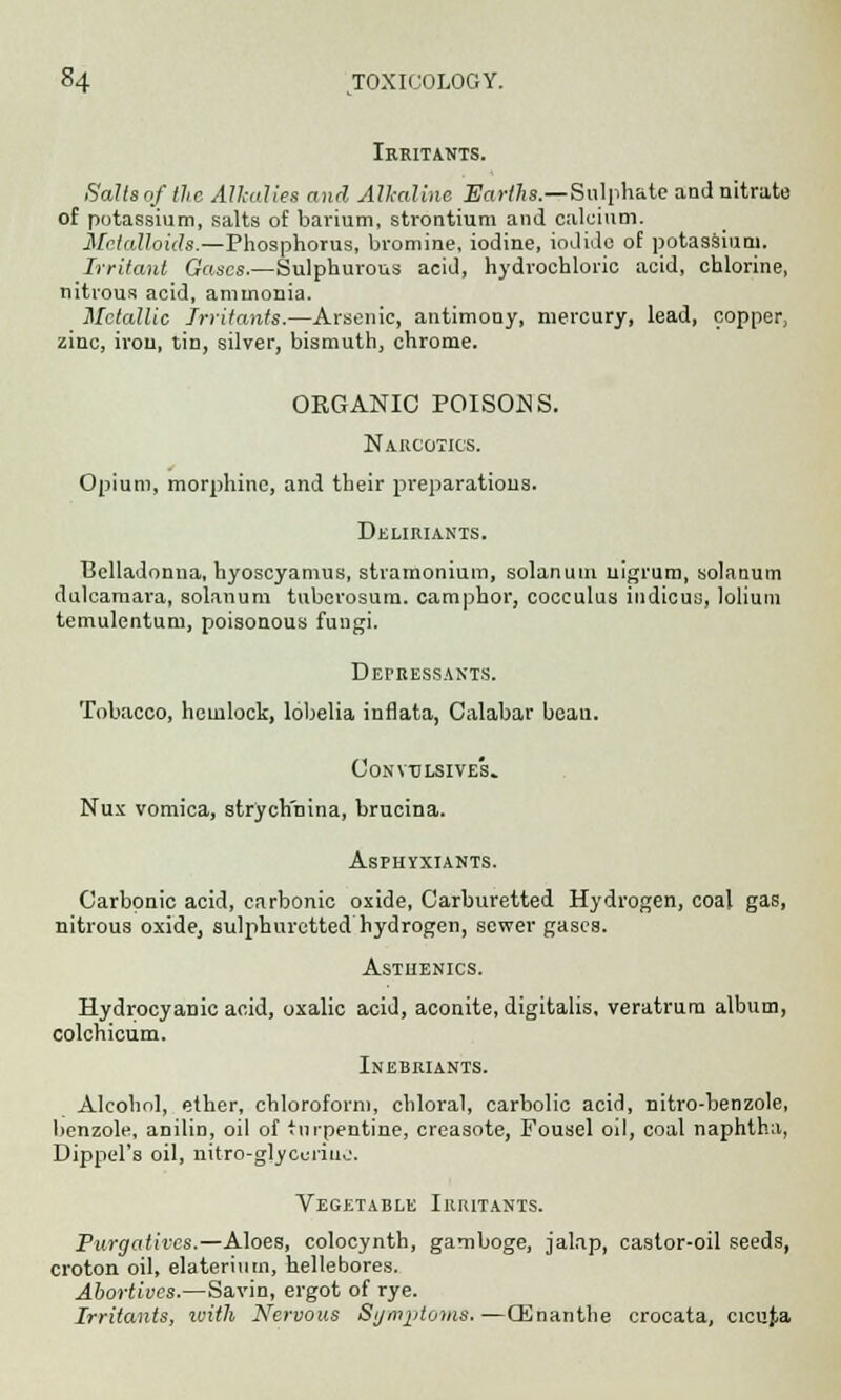 Irritants. Salts of the Alkalies and Alkaline Earths.—Sulphate and nitrate of potassium, salts of barium, strontium and calcium. Metalloids.—Phosphorus, bromine, iodine, iodide of potassium. Irritant Gases.—Sulphurous acid, hydrochloric acid, chlorine, nitrous acid, ammonia. Metallic irritants.—Arsenic, antimony, mercury, lead, copper, zinc, iron, tin, silver, bismuth, chrome. ORGANIC POISONS. Narcotics. Opium, morphine, and their preparations. Deliriants. Belladonna, hyoscyamus, stramonium, solanutn nigrum, solanum dulcamara, solanum tuberosum, camphor, cocculus indicus, lolium temulentum, poisonous fungi. Depressants. Tobacco, hemlock, lobelia inflata, Calabar bean. Convulsive!.. Nux vomica, strychmna, brucina. Asphyxiants. Carbonic acid, carbonic oxide, Carburetted Hydrogen, coal gas, nitrous oxide, sulphuretted hydrogen, sewer gases. Asthenics. Hydrocyanic acid, oxalic acid, aconite, digitalis, veratrura album, colchicum. Inebriants. Alcohol, ether, chloroform, chloral, carbolic acid, nitro-benzole, benzole, anilin, oil of turpentine, crcasote, Fousel od, coal naphtha, Dippel's oil, nitro-glycuriuo. Vegetable Irritants. Purgatives.—Aloes, colocynth, gamboge, jalap, castor-oil seeds, croton oil, elaterium, hellebores. Abortives.—Savin, ergot of rye. Irritants, with Nervous Symptoms.—QCnanthe crocata, cicufca