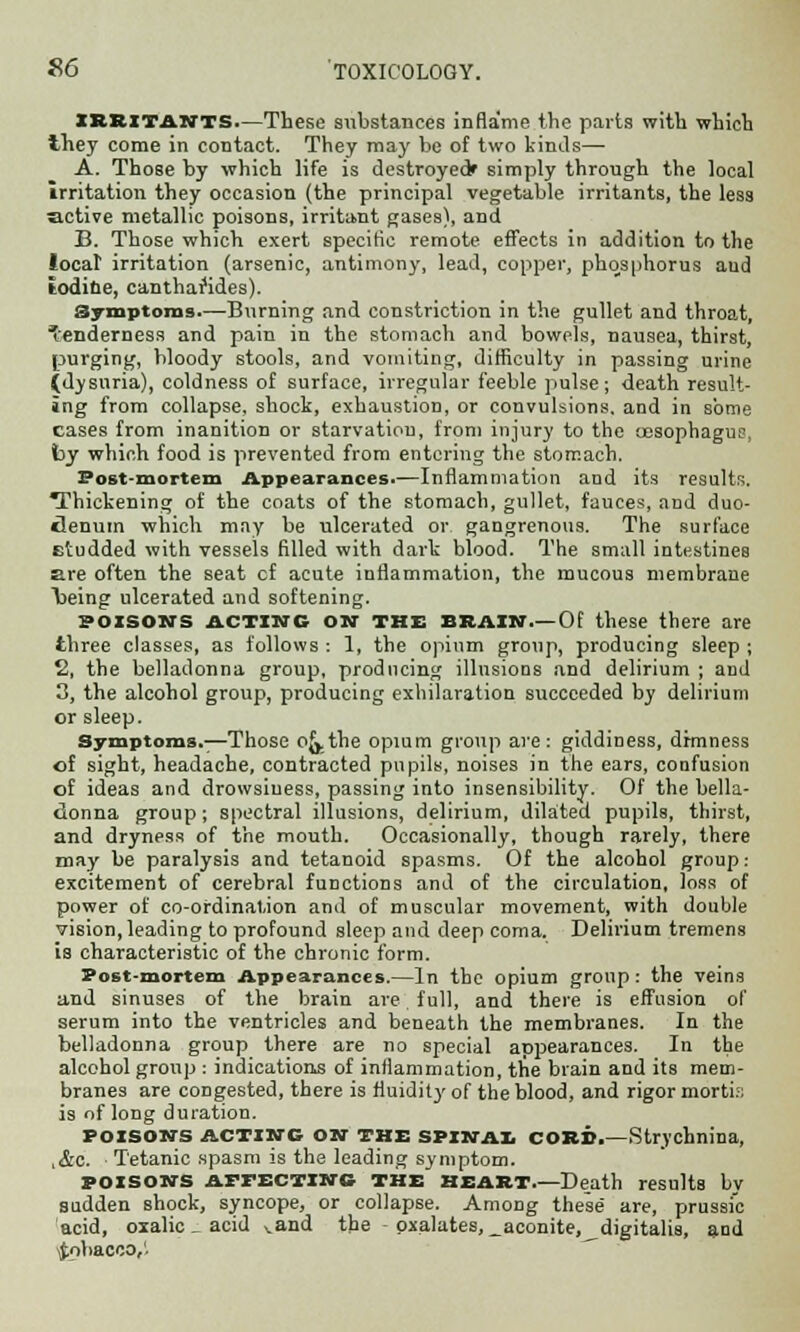 IRRITANTS—These substances inflame the parts with which they come in contact. They may be of two kinds— A. Those by which life is destroyed simply through the local irritation they occasion (the principal vegetable irritants, the less active metallic poisons, irritant gases), and B. Those which exert specific remote effects in addition to the local1 irritation (arsenic, antimony, lead, copper, phosphorus aud iodine, cantharides). Symptoms.—Burning and constriction in the gullet and throat, 'enderness and pain in the stomach and bowels, nausea, thirst, purging, bloody stools, and vomiting, difficulty in passing urine (dysuria), coldness of surface, irregular feeble pulse; death result- ing from collapse, shock, exhaustion, or convulsions, and in some cases from inanition or starvation, from injury to the oesophagus, by which food is prevented from entering the stomach. Post-mortem Appearances.—Inflammation and its results. Thickening of the coats of the stomach, gullet, fauces, and duo- denum which may be ulcerated or gangrenous. The surface etudded with vessels filled with dark blood. The small intestines are often the seat cf acute inflammation, the mucous membrane \>eing ulcerated and softening. poisons acting on the brain.—Of these there are three classes, as follows : 1, the opium group, producing sleep ; 2, the belladonna group, producing illusions and delirium ; aud 3, the alcohol group, producing exhilaration succeeded by delirium or sleep. Symptoms.—Those o{j,the opium group are: giddiness, drmness of sight, headache, contracted pupils, noises in the ears, confusion of ideas and drowsiness, passing into insensibility. Of the bella- donna group; spectral illusions, delirium, dilated pupils, thirst, and dryness of the mouth. Occasionally, though rarely, there may be paralysis and tetanoid spasms. Of the alcohol group: excitement of cerebral functions and of the circulation, loss of power of co-ordination and of muscular movement, with double vision, leading to profound sleep and deep coma. Delirium tremens is characteristic of the chronic form. Post-mortem Appearances.—In the opium group: the veins and sinuses of the brain are full, and there is effusion of serum into the ventricles and beneath the membranes. In the belladonna group there are no special appearances. In the alcohol group : indications of inflammation, the brain and its mem- branes are congested, there is fluidity of the blood, and rigor mortis is of long duration. POISONS ACTING ON THE spinai CORD.—Strychnina, ,&c. Tetanic spasm is the leading symptom. POISONS APrECTINC THE HEART.—Death results by sudden shock, syncope, or collapse. Among these are, prussic acid, oxalic _ acid vand the - oxalates, _aconite, digitalis, and -Jobacco,'.