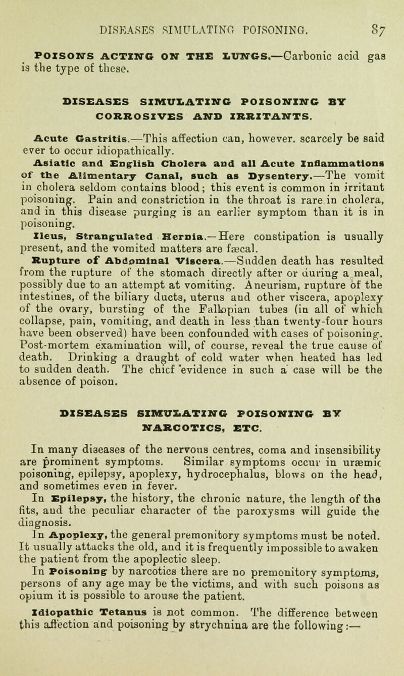 POISON'S acting ON THE LUNGS,—Carbonic acid gaa is the type of these. DISEASES SIMULATING POISONING ST CORROSIVES AND IRRITANTS. Acute Gastritis.—This affection can, however, scarcely be said ever to occur idiopathically. Asiatic and English cholera and all Acute Inflammations of the Alimentary Canal, such as Dysentery.—The vomit in cholera seldom contains blood; this event is common in irritant poisoning. Pain and constriction in the throat is rare in cholera, and in this disease purging is an earlier symptom than it is in poisoning. Ileus, strangulated Hernia—Here constipation is usually present, and the vomited matters are faecal. Rupture of Abdominal Viscera.—Sudden death has resulted from the rupture of the stomach directly after or during a meal, possibly due to an attempt at vomiting. Aneurism, rupture of the intestines, of the biliary ducts, uterus aud other viscera, apoplexy of the ovary, bursting of the Fallopian tubes (in all of which collapse, pain, vomiting, and death in less than twenty-four hours have been observed) have been confounded with cases of poisoning-. Post-mortem examination will, of course, reveal the true cause of death. Drinking a draught of cold water when heated has led to sudden death. The chief evidence in such a case will be the absence of poison. DISEASES SIMULATING POISONING BY NARCOTICS, ETC. In many diseases of the nervous centres, coma and insensibility are prominent symptoms. Similar symptoms occur in uraemic poisoning, epilepsy, apoplexy, hydrocephalus, blows on the head, and sometimes even in fever. In Epilepsy, the history, the chronic nature, the length of tha fits, aud the peculiar character of the paroxysms will guide the diagnosis. In Apoplexy, the general premonitory symptoms must be noted. It usually attacks the old, and it is frequently impossible to awaken the patient from the apoplectic sleep. In Poisoning- by narcotics there are no premonitory symptoms, persons of any age may be the victims, and with such poisons as opium it is possible to arouse the patient. Idiopatbic Tetanus is not common. The difference between this affection and poisoning by strychnina are the following:—