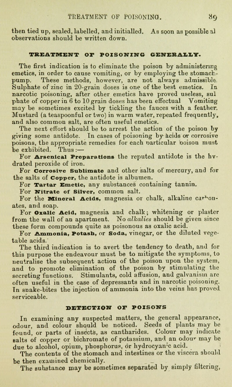 then tied up, sealed, labelled, and initialled. As soon as possible al observations should be written down. TREATMENT OF POISONING CENER&L1T. The first indication is to eliminate the poison by administering emetics, in order to cause vomiting, or by employing the stomach- pump. These methods, however, are not always admissible. Sulphate of zinc in 20-grain doses is one of the best emetics. In narcotic poisoning, after other emetics have proved useless, sui phate of copper in 6 to 10 grain doses has been effectual Vomiting may be sometimes excited by tickling the fauces with a feather. Mustard (a teaspoonful or two) in warm water, repeated frequently, and also common salt, are often useful emetics. The next effort should be to arrest the action of the poison by giving some antidote. In cases of poisoning by acids or corrosive poisons, the appropriate remedies for each particular boisou must be exhibited. Thus :— For Arsenical Preparations the reputed antidote is the hv- drated peroxide of iron. For Corrosive Sublimate and other salts of mercury, and for the salts of Copper, the antidote i3 albumen. For Tartar Emetic, any substances containing tannin. For Nitrate of Silver, common salt. For the Mineral Acids, magnesia or chalk, alkaline carbon- ates, and soap. For Oxalic Acid, magnesia and chalk; whitening or plaster from the wall of an apartment. No alkalies should be given since these form compounds quite as poisonous as oxalic acid. For Ammonia, Potash, or Soda, vinegar, or the diluted vege- table acids.' The third indication is to avert the tendency to death, and for this purpose the endeavour must be to mitigate the symptoms, to neutralise the subsequent action of the poison upon the system, and to promote elimination of the poison by stimulating the secreting functions. Stimulants, cold affusion, and galvanism are often useful in the case of depressants and in narcotic poisoning. In snake-bites the injection of ammonia into the veins has proved serviceable. DETECTION OF POISONS In examining any suspected matters, the general appearance, odour, and colour should be noticed. Seeds of plants may be found, or parts of insects, as cantharides. Colour may indicate salts of copper or bichromate of potassium, and an odour may be due to alcohol, opium, phosphorus, or hydrocyan'C acid. I The contents of the stomach and intestines or the viscera should be then examined chemically. _ _ The substance may be sometimes separated by simply filtering,