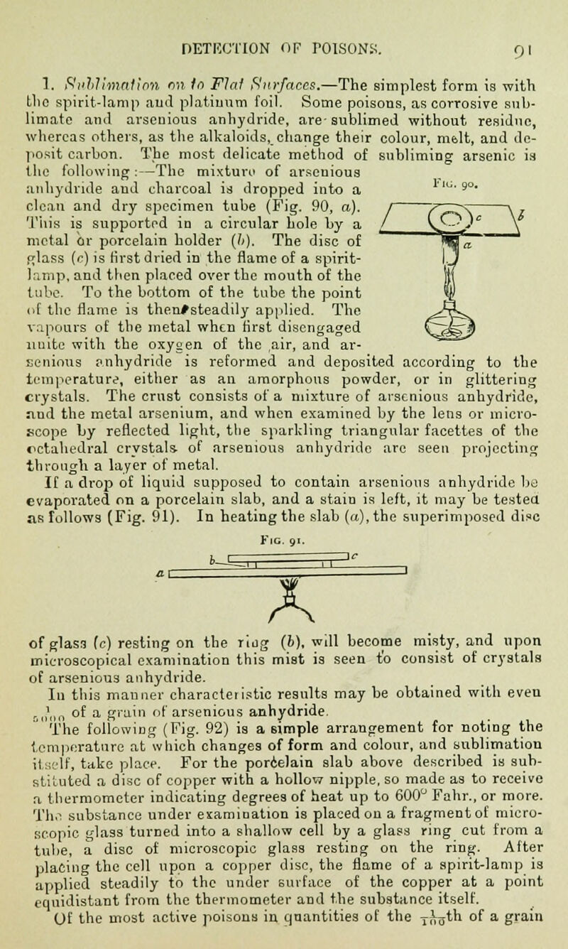 1. Sublimation on In Flat Surfaces.—The simplest form is with the spirit-lamp and platinum foil. Some poisons, as corrosive sub- limate and arsenious anhydride, are-sublimed without residue, whereas others, as the alkaloids, change their colour, malt, and de- posit carbon. The most delicate method of subliming arsenic is the following :—The mixture of arscnioua anhydride and charcoal is dropped into a  9° clean and dry specimen tube (Fig. 90, a). This is supported in a circular hole by a metal or porcelain holder (b). The disc of pdass (c) is first dried in the flame of a spirit- lamp, and then placed over the mouth of the tube. To the bottom of the tube the point of the flame is then#steadily applied. The vapours of the metal when first disengaged unite with the oxygen of the air, and ar- senious anhydride is reformed and deposited according to the temperature, either as an amorphous powder, or in glittering crystals. The crust consists of a mixture of arsenious anhydride, nnd the metal arsenium, and when examined by the lens or micro- scope by reflected light, the sparkling triangular facettes of the octahedral crystals, of arsenious anhydride are seen projecting through a layer of metal. If a drop of liquid supposed to contain arsenious anhydride be evaporated on a porcelain slab, and a stain is left, it may be tested as follows (Fig. 91). In heating the slab (a), the superimposed disc Fig. 91. fc—E A of glass (c) resting on the ring (6), will become misty, and upon microscopical examination this mist is seen to consist of crystals of arsenious anhydride. In this manner characteristic results may be obtained with even ,.„>„„ of a grain of arsenious anhydride. The following (Fig. 92) is a simple arrangement for noting the temperature at which changes of form and colour, and sublimation itself, take place. For the porcelain slab above described is sub- stituted a disc of copper with a hollow nipple, so made as to receive a thermometer indicating degrees of heat up to 600° Fahr., or more. TI1.1 substance under examination is placed on a fragment of micro- scopic glass turned into a shallow cell by a glass ring cut from a tube, a disc of microscopic glass resting on the ring. After placing the cell upon a copper disc, the flame of a spirit-lamp is applied steadily to the under surface of the copper at a point equidistant from the thermometer and the substance itself. Of the most active poisons in quantities of the yrtgth of a grain