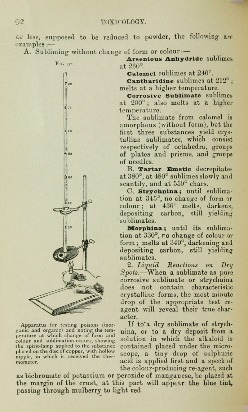 or less, supposed to be reduced to powder, the following are examples:— A. Subliming without change of form or colour:— Arsenious Anhydride sublimes F'0' '>'■ at 260°. Calomel sublimes at 240°. Cantharidine sublimes at 212° ; melts at a higher temperature. Corrosive Sublimate sublimes at 200°; also melts at a higher temperature. The sublimate from calomel is amorphous (without form), but the first three substances yield crys- talline sublimates, which consist respectively of octahedra, groups of plates and prisms, and groups of needles. B. Tartar Emetic decrepitates at 380°, at 480° sublimes slowly and scantily, and at 550° chars. C. Strychnina; until sublima- tion at 345J, no change of form or colour; at 430D melts, darkens, depositing carbon, still yielding sublimates. Morpnlna; until its sublima- tion at 330°, ro change of colour or form ; melts at 340°, darkening and depositing carbon, still yielding sublimates. 2. Liquid Beactions on Dry Spots.—When a sublimate as pure corrosive sublimate or strychnina does not contain characteristic crystalline forms, tho most minute drop of the appropriate test re- agent will reveal their true char- acter. Apparatus for testing poisons (inor- If to*a dry sublimate of strych- ganic and organic) and noting the tern- nma or to a dry deposit from a peralure at which change of form and , ,. . , • S ,, r ,, , • , - colour and sublimation occurs, showing Solution in which the alkaloid IS the spirit-lamp applied to the substance contained placed under the micro- placed on the disc of copper with hollow y , ( S|l]pnuric nipple, in which is received the iner- ■ \ ■ ,. J, , o mometer. acid is applied first and a speck or the colour-producing re-agent, such as bichromate of potassium or peroxide of manganese, be placed at the margin of the crust, at this part will appear the blue tint, passing through mulberry to light red