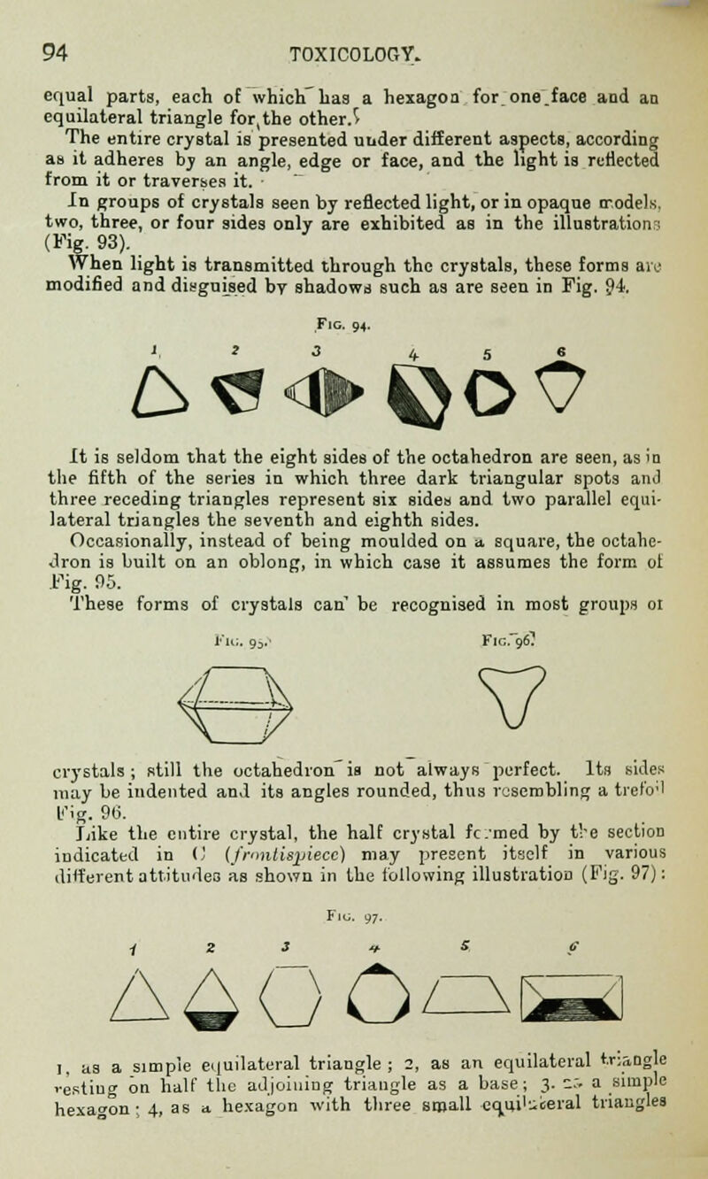 equal parts, each of which'baa a hexagon for one.face and an equilateral triangle for,the other.^ The entire crystal is presented under different aspects, according as it adheres by an angle, edge or face, and the light is reflected from it or traverses it. In groups of crystals seen by reflected light, or in opaque models, two, three, or four sides only are exhibited as in the illustration.-: (Fig. 93). When light is transmitted through the crystals, these forms are modified and disguised by shadows such as are seen in Fig. 94 Fig. 94. It is seldom that the eight sides of the octahedron are seen, as in the fifth of the series in which three dark triangular spots anJ three receding triangles represent six sides and two parallel equi- lateral triangles the seventh and eighth sides. Occasionally, instead of being moulded on a, square, the octahe- dron is built on an oblong, in which case it assumes the form ot rig. 95. These forms of crystals can be recognised in most groups oi Flu. 93.- Fig.96? crystals; still the octahedronis not always perfect. Its sides may be indented and its angles rounded, thus resembling a trefoil t'ig. 9b\ Like the entire crystal, the half crystal fc:med by the section indicated in 0 (frontispiece) may present itself in various different attitudes as shown in the following illustration (Fig. 97): I, as a simple equilateral triangle; 2, as an equilateral triangle resting on half the adjoining triangle as a base; 3. .:• a simple hexagon; 4, as a hexagon with three small co/ii^eral triangles