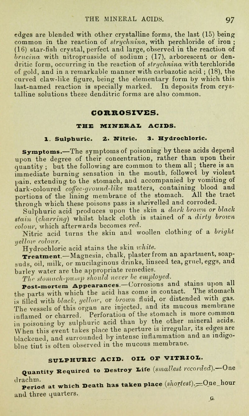 edges are blended with other crystalline forms, the last (15) being common in the reaction of strychnina, with perchloride of iron ; (16) star-fish crystal, perfect and large, observed in the reaction of {interna with nitroprusside of sodium ; (17), arborescent or den- dritic form, occurring in the reaction of strychnina with terchloride of gold, and in a remarkable manner with carbazotic acid ; (18), the curved claw-like figure, being the elementary form by which this last-named reaction is specially marked. In deposits from crys- talline solutions these denditric forms are also common. CORROSIVES. THE MINERAL ACIDS. 1. Sulphuric. 2. Nitric. 3. Hydrochloric. Symptoms.—The symptoms of poisoning by these acids depend upon the degree of their concentration, rather than upon their quantity ; but the following are common to them all; there is an immediate burning sensation in the moutb, followed by violent pain, extending to the stomach, and accompanied by vomiting of dark-coloured coffee-ground-like matters, containing blood and portions of the lining membrane of the stomach. All the tract through which these poisons pass is shrivelled and corroded. Sulphuric acid produces upon the skin a dark brown or Mack stain {charring) whilst black cloth is stained of a dirty brown colour, which afterwards becomes red. Nitric acid turns the skin and woollen clothing of a bright i/ellnii' colour. Hydrochloric acid stains the skin white. Treatment.—Magnesia, chalk, plaster from an apartment, soap- suds, oil, milk, or mucilaginous drinks, linseed tea, gruel, eggs, and barley water are the appropriate remedies. Tin' stomach-pump should never be employed. Post-mortem Appearances.—Corrosions and stains upon all the parts with which the acid has come in contact. The stomach is filled with block, yellow, or brown fluid, or distended with gas. The vessels of this organ are injected, and its mucous membrane inflamed or charred. Perforation of the stomach is more common in poisonintr by sulphuric acid than by the other mineral acids. When this event takes place the aperture is irregular, its edges are blackened, and surrounded by intense inflammation and an mdigo- blue tiut is often observed in the mucous membrane. SULPHURIC ACID. Oil. OP VITRIOL. Quantity Required to Destroy life (smallest recorded).—One Jperiod at which Death has taken place (shortest).—Onejiom and three quarters.