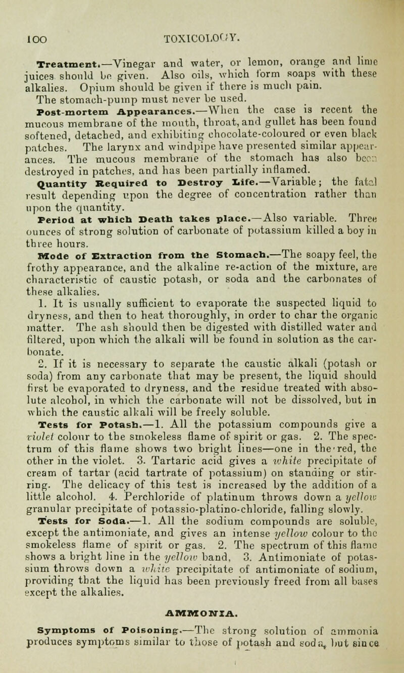 Treatment.—Vinegar and water, or lemon, orange and lime juices should be given. Also oils, which 1'orm soaps with these alkalies. Opium should be given if there is much pain. The stomach-pump must never be used. Post-mortem Appearances.—When the case is recent the mucous membrane of the mouth, throat, and gullet has been found softened, detached, and exhibiting chocolate-coloured or even black patches. The larynx and windpipe have presented similar appear- ances. The mucous membrane of the stomach has also bco'.i destroyed in patches, and has been partially inflamed. Quantity Required to Destroy life.—Variable; the fatal result depending upon the degree of concentration rather than upon the quantity. Period at which Death takes place.—Also variable. Three ounces of strong solution of carbonate of potassium tilled a boy in three hours. Mode of Extraction from the Stomach.—The soapy feel, the frothy appearance, and the alkaline re-action of the mixture, are characteristic of caustic potash, or soda and the carbonates of these alkalies. 1. It is usually sufficient to evaporate the suspected liquid to dryness, and then to heat thoroughly, in order to char the organic matter. The ash should then be digested with distilled water and filtered, upon which the alkali will be found in solution as the car- bonate. 2. If it is necessary to separate the caustic alkali (potash or soda) from any carbonate that may be present, the liquid should first be evaporated to dryness, and the residue treated with abso- lute alcohol, in which the carbonate will not be dissolved, but in which the caustic alkali will be freely soluble. Tests for Potash.—1. All the potassium compounds give a violel colour to the smokeless flame of spirit or gas. 2. The spec- trum of this flame shows two bright lines—one in the'red, the other in the violet. 3. Tartaric acid gives a ivhite precipitate of cream of tartar (acid tartrate of potassium) on standing or stir- ring. The delicacy of this test is increased by the addition of a little alcohol. 4. Perchloride of platinum throws down a yellow granular precipitate of potassio-platino-chloride, falling slowly. Tests for Soda.—1. All the sodium compounds are soluble, except the antimoniate, and gives an intense yellow colour to the smokeless flame of spirit or gas. 2. The spectrum of this flame shows a bright line in the yellow band. 3. Antimoniate of potas- sium throws down a white precipitate of antimoniate of sodium, providing that the liquid has been previously freed from all bases except the alkalies. AMMONIA. Symptoms of Poisoning.—The strong solution of ammonia produces symptoms similar to those of potash and soda, but Bince