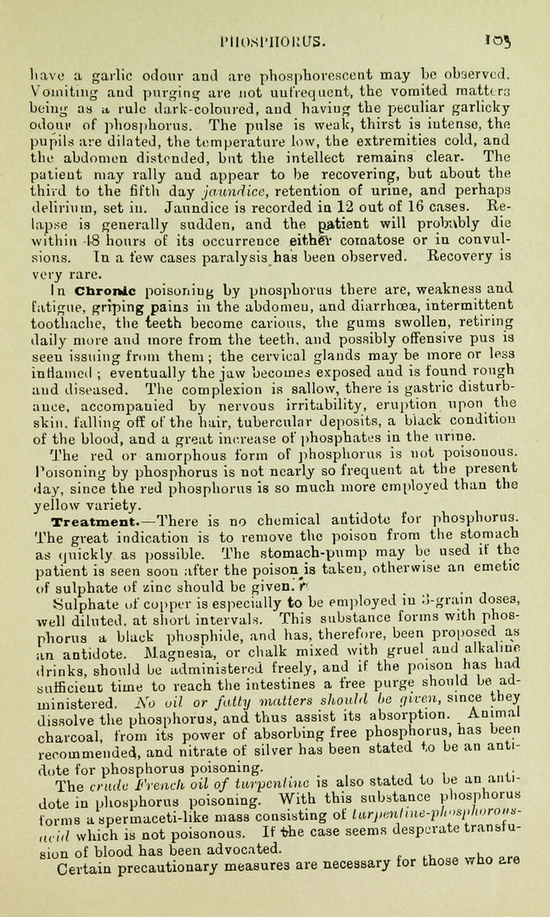 IMIOSl'IIOKUS. IO«> have a garlic odour and are phosphorescent may be observed. Vomiting and purging are not uufrequent, the vomited mattcra being as u, rule dark-coloured, aud haviug the peculiar garlicky odour of phosphorus. The pulse is weak, thirst is intense, the pupils are dilated, the temperature low, the extremities cold, and the abdomen distended, but the intellect remains clear. The patient may rally aud appear to be recovering, but about the third to the fifth day jaundice, retention of urine, and perhaps delirium, set in. Jaundice is recorded in 12 out of 16 cases. Re- lapse is generally sudden, and the patient will probnbly die within -18 hours of its occurrence eitb.gr comatose or in convul- sions. In a lew cases paralysis has been observed. Recovery is very rare. In Chronic poisoning by pnosphorus there are, weakness and fatigue, griping pains in the abdomen, and diarrhoea, intermittent toothache, the teeth become carious, the gums swollen, retiring daily more aud more from the teeth, and possibly offensive pus is seeu issuing from them ; the cervical glands may be more or less inflamed ; eventually the jaw becomes exposed and is found rough and diseased. The complexion is sallow, there is gastric disturb- ance, accompanied by nervous irritability, eruption upon the skin, falling off of the hair, tubercular deposits, a black condition of the blood, and a great increase of phosphates in the urine. The red or amorphous form of phosphorus is not poisonous. Poisoning by phosphorus is not nearly so frequent at the present day, since the red phosphorus is so much more employed than the yellow variety. Treatment There is no chemical autidote for phosphorus. The great indication is to remove the poison from the stomach as quickly as possible. The stomach-pump may be used if the patient is seen soou after the poison is taken, otherwise an emetic of sulphate of zinc should be given. rT ... Sulphate of copper is especially to be employed iu 3-grain doses, well diluted, at short intervals. This substance forms with phos- phorus a black phosphide, and has, therefore, been proposed as an antidote. Magnesia, or chalk mixed with gruel aud alkabne drinks, should be administered freely, and if the poison has hart sufficient time to reach the intestines a free purge should be ad- ministered. No oil or fatty matters should be given, since they dissolve the phosphorus, and thus assist its absorption. Animal charcoal, from its power of absorbing free phosphorus, lias been recommended, and nitrate of silver has been stated to be an anti- dote for phosphorus poisoning. _ The crude French oil of turpentine is also stated to be an anti- dote in phosphorus poisoning. With this substance phosphorus forms a spermaceti-like mass consisting of larjimlme-phosplwrous- acid which is not poisonous. If the case seems desperate transfu- sion of blood has been advocated. L„ora Certain precautionary measures are necessary for those wbo are
