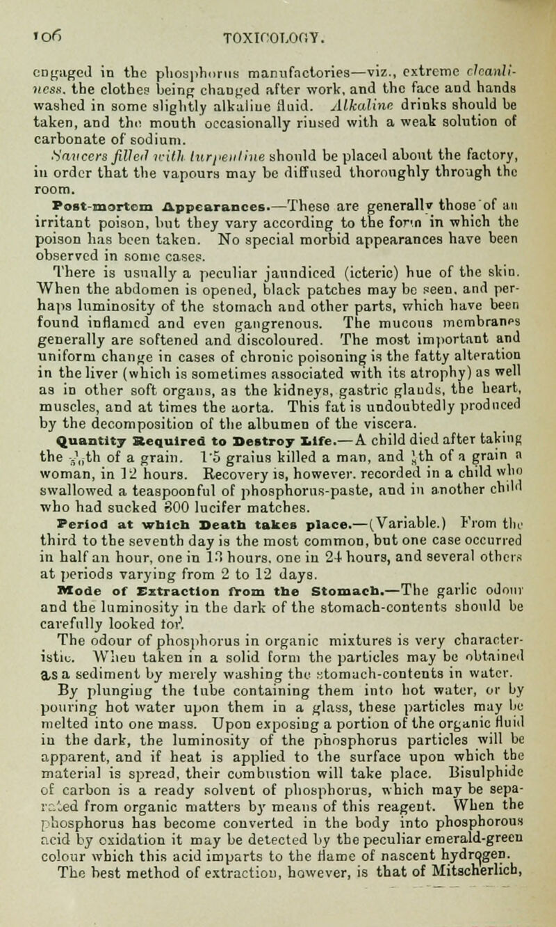 engaged in the phosphorus manufactories—viz., extreme cleanli- ness, the clothes' being changed after work, and the face and hands washed in some slightly alkaliue fluid. Alkaline drinks should be taken, and the mouth occasionally rinsed with a weak solution of carbonate of sodium. Saucers filled with turpentine should be placed about the factory, in order that the vapours may be diffused thoroughly through the room. Post-mortem Appearances.—These are generally those of an irritant poisou, but they vary according to the fon.n in which the poison has been taken. No special morbid appearances have been observed in some cases. There is usually a peculiar jaundiced (icteric) hue of the skin. When the abdomen is opened, black patches may be seen, and per- haps luminosity of the stomach and other parts, which have been found inflamed and even gangrenous. The mucous membranes generally are softened and discoloured. The most important and uniform change in cases of chronic poisoning is the fatty alteration in the liver (which is sometimes associated with its atrophy) as well as in other soft organs, as the kidneys, gastric glauds, the heart, muscles, and at times the aorta. This fat is undoubtedly produced by the decomposition of the albumen of the viscera. Quantity Required to Destroy life.— A child died after taking the ^th of a grain. 1'5 graius killed a man, and Jth of a grain a woman, in 12 hours. Recovery is, however, recorded in a child who swallowed a teaspoonful of phosphorus-paste, and in another child who had sucked 800 lucifer matches. Period at wblch Death takes place.—(Variable.) From tile third to the seventh day is the most common, but one case occurred in half an hour, one in 13 hours, one iu 2-1 hours, and several others at periods varying from 2 to 12 days. Mode of Extraction from the Stomach.—The garlic odour and the luminosity in the dark of the stomach-contents should be carefully looked tor1. The odour of phosphorus in organic mixtures is very character- istic. Wlieu taken in a solid form the particles may be obtained a,S a sediment by merely washing the stomach-contents in water. By plunging the tube containing them into hot water, or by pouring hot water upon them in a glass, these particles may he melted into one mass. Upon exposing a portion of the organic fluid in the dark, the luminosity of the phosphorus particles will be apparent, and if heat is applied to the surface upon which the material is spread, their combustion will take place. Bisulphide of carbon is a ready solvent of phosphorus, which may be sepa- rated from organic matters by means of this reagent. When the phosphorus has become converted in the body into phosphorous acid by oxidation it may be detected by the peculiar emerald-green colour which this acid imparts to the flame of nascent hydrogen. The best method of extraction, however, is that of Mitscherlich,