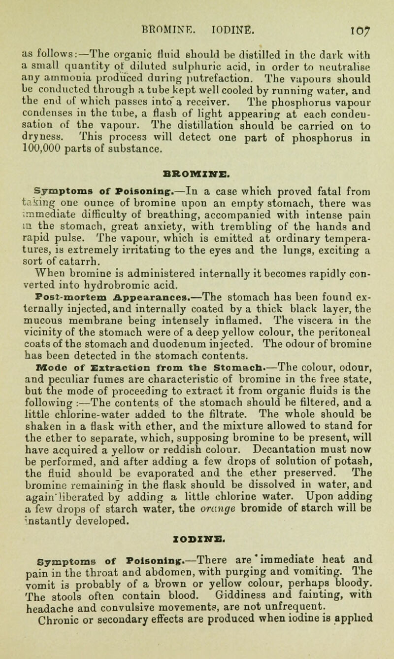 as follows:—The organic fluid should be distilled in the dark with a small quantity ol diluted sulphuric acid, in order to neutralise any ammouia produced during putrefaction. The vapours should be conducted through a tube kept well cooled by running water, and the end uf which passes intoa receiver. The phosphorus vapour condenses in the tube, a flash of light appearing at each conden- sation of the vapour. The distillation should be carried on to dryness. This process will detect one part of phosphorus in 100,000 parts of substance. BROMINE. Symptoms of Poisoning:.—In a case which proved fatal from taking one ounce of bromine upon an empty stomach, there was .mmediate difficulty of breathing, accompanied with intense pain in the stomach, great anxiety, with trembling of the hands and rapid pulse. The vapour, which is emitted at ordinary tempera- tures, is extremely irritating to the eyes and the lungs, exciting a sort of catarrh. When bromine is administered internally it becomes rapidly con- verted into hydrobromic acid. Post-mortem Appearances.—The stomach has been found ex- ternally injected, and internally coated by a thick black layer, the mucous membrane being intensely inflamed. The viscera in the vicinity of the stomach were of a deep yellow colour, the peritoneal coats of the stomach and duodenum injected. The odour of bromine has been detected in the stomach contents. Mode of Extraction from the Stomacb.—The colour, odour, and peculiar fumes are characteristic of bromine in the free state, but the mode of proceeding to extract it from organic fluids is the following :—The contents of the stomach should be filtered, and a little chlorine-water added to the filtrate. The whole should be shaken in a flask with ether, and the mixture allowed to stand for the ether to separate, which, supposing bromine to be present, will have acquired a yellow or reddish colour. Decantation must now be performed, and after adding a few drops of solution of potash, the fluid should be evaporated and the ether preserved. The bromine remaining in the flask should be dissolved in water, and again'liberated by adding a little chlorine water. Upon adding a few drops of starch water, the orange bromide of starch will be ■nstantly developed. IODINE. Symptoms of Poisoning.—There are immediate heat and pain in the throat and abdomen, with purging and vomiting. The vomit is probably of a b'rown or yellow colour, perhaps bloody. The stools often contain blood. Giddiness and fainting, with headache and convulsive movements, are not unfrequent. Chronic or secondary effects are produced when iodine is applied