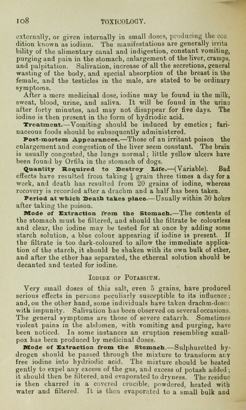 externally, or given internally in small doses, producing the con dition known as iodism. The manifestations are generally irrita bility of the alimentary canal and indigestion, constant vomiting, purging and pain in the stomach, enlargement of the liver, cramps, and palpitation. Salivation, increase of all the secretions, general wasting of the body, and special absorption of the breaBt in the female, and the testicles in the male, are stated to be ordinary symptoms. After a mere medicinal dose, iodine may be found in the milk, sweat, blood, urine, and saliva. It will be found in the urina after forty minutes, and may not disappear for five days. The iodine is then present in the form of hydriodic acid. Treatment.—Vomiting should be induced by emetics ; fari- naceous foods should be subsequently administered. Post-mortem Appearances.—Those of an irritant poison the enlargement and congestion of the liver seem constant. The brain is usually congested, the lungs normal; little yellow ulcers have been found by Orfila in the stomach of dogs. Quantity Required to Destroy life.—(Variable). Bad effects have resulted from taking 5 grain three times a day for a week, and death has resulted from 20 grains of iodine, whereas recovery is recorded after a drachm and a half has been taken. Period at which Death takes place.—Usually within 30 hours after taking the poison. Mode of Extraction from the Stomach.—The contents of the stomach must be filtered, and should the filtrate be colourless and clear, the iodine may be tested for at once by adding some starch solution, a blue colour appearing if iodine is present. If the filtrate is too dark-coloured to allow the immediate applica- tion of the starch, it should be shaken with its own bulk of ether, and after the ether has separated, the ethereal solution should be decanted and tested for iodine. Iodide op Potassium. Very small doses of this salt, even 5 grains, have produced serious effects in persons peculiarly susceptible to its influence; and, on the other hand, some individuals have taken drachm-dosc; with impunity. Salivation has been observed on several occasions. The general symptoms are those of severe catarrh. Sometimes violent pains in the abdomen, with vomiting and purging, have been noticed. In some instances an eruption resembling small- pox has been produced by medicinal doses. Mode of Extraction from the Stomach.—Sulphuretted hy- drogen should be passed through the mixture to transform ar.y free iodine into hydriodic acid. The mixture should be heated gently to expel any excess of the gas, and excess of potash added; it should then be filtered, and evaporated to dryness. The residue is then charred in a covered crucible, powdered, heated with water and filtered. It is then evapornted to a small bulk and