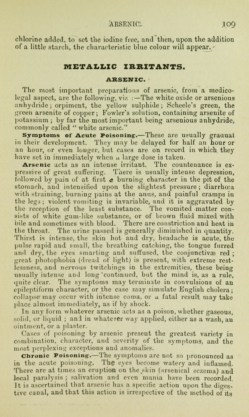 chlorine added, to set the iodine free, and then, upon the addition of a little starch, the characteristic blue colour will appear^/ METALLIC IRRITANTS. ARSENIC. The most important preparations of arsenic, from a medico- legal aspect, are the following, vi/, :—The white oxide or arsenious anhydride; orpiment, the yellow sulphide; Scheele's green, the green arsenite of copper; Fowler's solution, containing arsenite of potassium ; by far the most important being arsenious anhydride, commonly called  white arsenic. Symptoms of Acute Poisoning:.—These are usually graaual in their development. They may be delayed for half an hour or an hour, or even longer, but cases are on record in which they have set in immediately when u, large dose is taken. Arsenic acts as an intense irritant. The countenance is ex- pressive of great suffering. There is usually intense depression, followed by pain of at first a burning character in the pit of the stomach, and intensified upon the slightest pressure ; diarrhoea with straining, burning pains at the anus, and painful cramps in the legs; violent vomiting is invariable, and it is aggravated by the reception of the least substance. The vomited matter con- sists of white gum-like substance, or of brown fluid mixed with bile and sometimes with blood. There are constriction and heat in the throat. The urine passed is generally diminished in quantity. Thirst is intense, the skin hot and dry, headache is acute, the pulse rapid and small, the breathing catching, the tongue furred and dry, fhe eyes smarting and suffused, the conjunctivae red ; great photophobia (dread of light) is present, with extreme rest- lessness, and nervous twitchings in the extremities, these being usually intense and long 'continued, but the mind is, as a rule, quite clear. The symptoms may terminate in convulsions of an epileptiform character, or the case may simulate English cholera; collapsemay occur with intense coma, or a fatal result may take place almost immediately, as if by shock. In any form whatever arsenic acts as a poison, whether gaseous, solid, or liquid ; and in whatever way applied, either as a wash, an ointment, or a plaster. Cases of poisoning by arsenic present the greatest variety in combination, character, and severity of the symptoms, and the most perplexing exceptions and anomalies. Chronic Poisoning-.—The symptoms are not so pronounced as in the acute poisoning. The eyes become watery and inflamed. There are at times an eruption on the,skin (arsenical eczema) and local paralysis ; salivation and even mania have been recorded. It is ascertained that arsenic has a specific action upon the diges- tive canal, and that this action is irrespective of the method of its