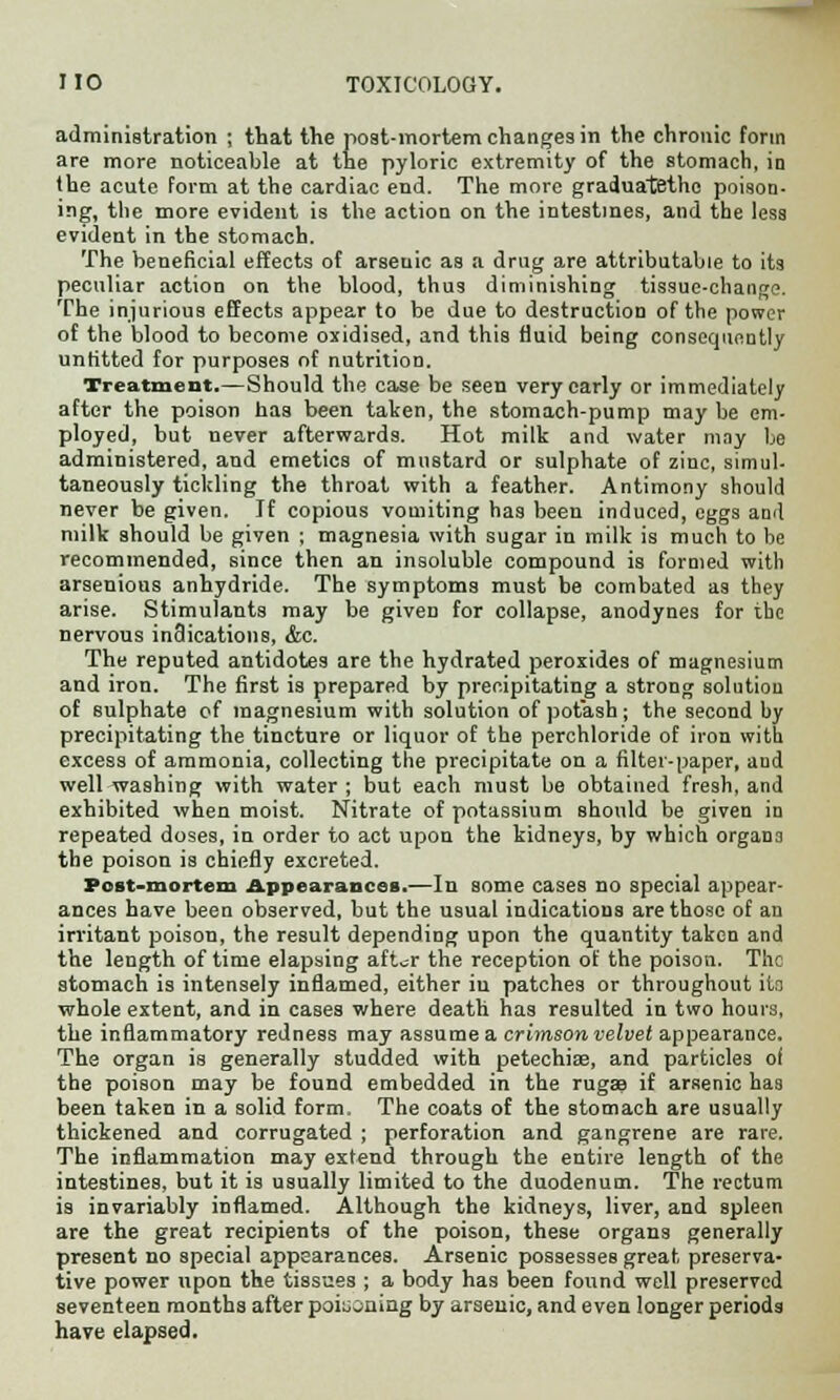 administration ; that the post-mortem changes in the chronic form are more noticeable at the pyloric extremity of the stomach, in the acute form at the cardiac end. The more graduatethc poison- ing, the more evident is the action on the intestines, and the less evident in the stomach. The beneficial effects of arseuic as a drug are attributable to its peculiar action on the blood, thus diminishing tissue-change. The injurious effects appear to be due to destruction of the power of the blood to become oxidised, and this fluid being consequently unfitted for purposes of nutrition. Treatment.—Should the case be seen very early or immediately after the poison has been taken, the stomach-pump may be em- ployed, but never afterwards. Hot milk and water may be administered, and emetics of mustard or sulphate of zinc, simul- taneously tickling the throat with a feather. Antimony should never be given. If copious vomiting has been induced, eggs and milk should be given ; magnesia with sugar in milk is much to he recommended, since then an insoluble compound is formed with arsenious anhydride. The symptoms must be combated as they arise. Stimulants may be given for collapse, anodynes for the nervous indications, &c. The reputed antidotes are the hydrated peroxides of magnesium and iron. The first is prepared by precipitating a strong solution of sulphate of magnesium with solution of potash; the second hy precipitating the tincture or liquor of the perchloride of iron with excess of ammonia, collecting the precipitate on a filter-paper, and well washing with water; but each must be obtained fresh, and exhibited when moist. Nitrate of potassium should be given in repeated doses, in order to act upon the kidneys, by which organo the poison is chiefly excreted. Post-mortem Appearances.—In some cases no special appear- ances have been observed, but the usual indications are those of an irritant poison, the result depending upon the quantity taken and the length of time elapsing aft^r the reception of the poison. The stomach is intensely inflamed, either in patches or throughout its whole extent, and in cases where death has resulted in two hours, the inflammatory redness may assume a crimson velvet appearance. The organ is generally studded with petechise, and particles of the poison may be found embedded in the ruga? if arsenic has been taken in a solid form. The coats of the stomach are usually thickened and corrugated ; perforation and gangrene are rare. The inflammation may extend through the entire length of the intestines, but it is usually limited to the duodenum. The rectum is invariably inflamed. Although the kidneys, liver, and spleen are the great recipients of the poison, these organs generally present no special appearances. Arsenic possesses great preserva- tive power upon the tissues ; a body has been found well preserved seventeen months after poiuoning by arseuic, and even longer periods have elapsed.