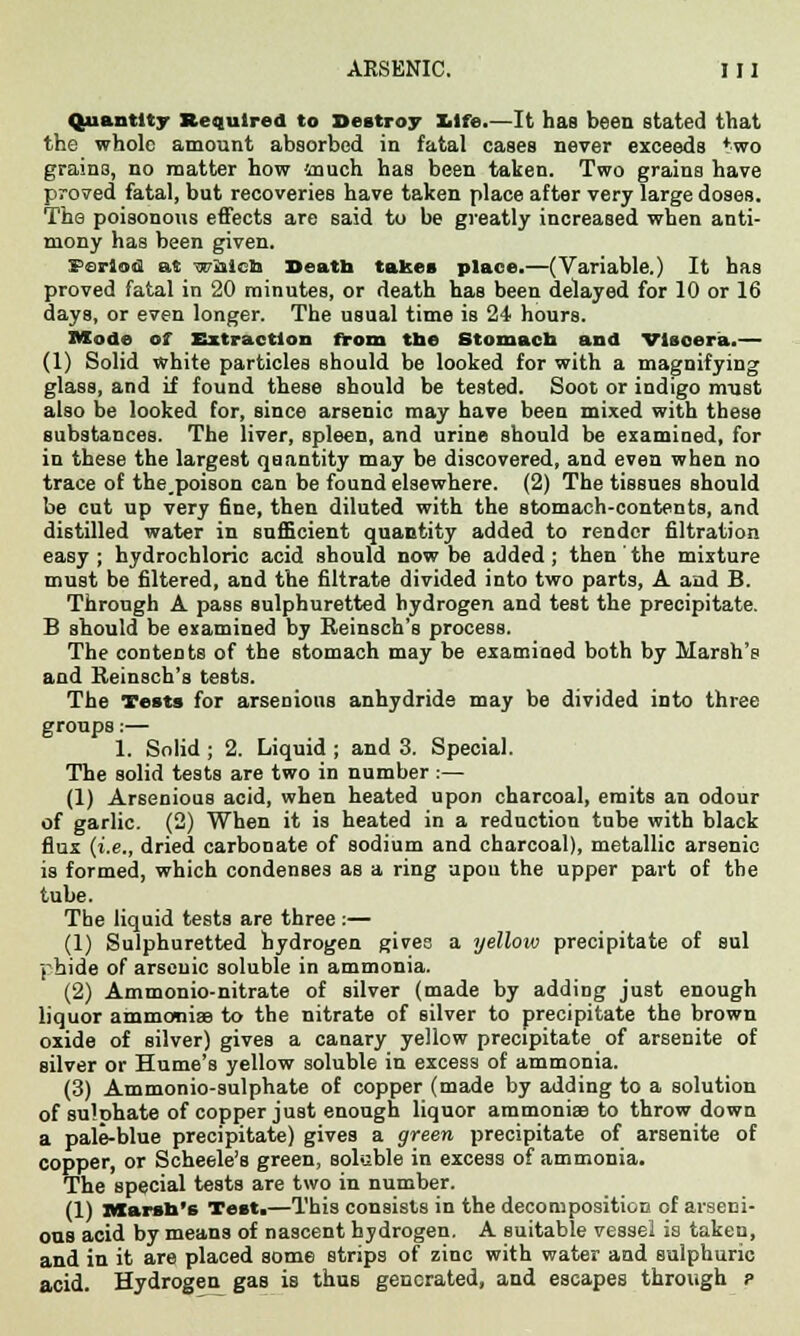 Quantity Required to Destroy life.—It has been stated that the whole amount absorbed in fatal cases never exceeds *wo grains, no matter how much has been taken. Two grains have proved fatal, but recoveries have taken place after very large doses. The poisonous effects are said to be greatly increased when anti- mony has been given. Period at which Death takes place.—(Variable.) It has proved fatal in 20 minutes, or death has been delayed for 10 or 16 days, or even longer. The usual time is 24 hours. Mod® of Extraction from the Stomach and Viscera.— (1) Solid white particles should be looked for with a magnifying glass, and if found these should be tested. Soot or indigo must also be looked for, since arsenic may have been mixed with these substances. The liver, spleen, and urine should be examined, for in these the largest quantity may be discovered, and even when no trace of the.poison can be found elsewhere. (2) The tissues should be cut up very fine, then diluted with the stomach-contents, and distilled water in sufficient quantity added to render filtration easy ; hydrochloric acid should now be added ; then the mixture must be filtered, and the filtrate divided into two parts, A and B. Through A pass sulphuretted hydrogen and test the precipitate. B should be examined by Reinsch's process. The contents of the stomach may be examined both by Marsh's and Reinsch's tests. The Tests for arsenions anhydride may be divided into three groups:— 1. Solid ; 2. Liquid ; and 3. Special. The solid tests are two in number:— (1) Arsenious acid, when heated upon charcoal, emits an odour of garlic. (2) When it is heated in a reduction tube with black flux (i.e., dried carbonate of sodium and charcoal), metallic arsenic is formed, which condenses as a ring upou the upper part of the tube. The liquid tests are three :— (1) Sulphuretted hydrogen givee a yellow precipitate of sul phide of arsenic soluble in ammonia. (2) Ammonio-nitrate of silver (made by adding just enough liquor ammonia? to the nitrate of silver to precipitate the brown oxide of silver) gives a canary yellow precipitate of arsenite of silver or Hume's yellow soluble in excess of ammonia. (3) Ammonio-sulphate of copper (made by adding to a solution of sulphate of copper just enough liquor ammonia? to throw down a pale-blue precipitate) gives a green precipitate of arsenite of copper, or Scheele's green, soluble in excess of ammonia. The special tests are two in number. (1) Marsh's Test.—This consists in the decomposition of arseni- ous acid by means of nascent hydrogen. A suitable vessel is taken, and in it are placed some strips of zinc with water and sulphuric acid. Hydrogen gas is thus generated, and escapes through ?