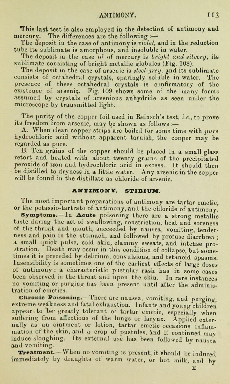 This last test is also employed in the detection of antimony and mercury. The differences are the following :— The deposit iu the case of antimony is violet, and in the reduction tube its sublimate is amorphous, and insoluble in water. The deposit in the case of of mercury id bright and silvery, its sublimate consisting of bright metallic globules (Fig. 108). The deposit in the case of arsenic is steel-grey, and its sublimate consists of octahedral crystals, sparingly soluble iu water. The presence of these octahedral crystals is confirmatory of the existence of arsenic. Pig. 109 shows some of the many fornu assumed by crystals of arsenious anhydride as seen under the microscope by transmitted light. The purity of the copper foil used in Reinscb's test, i.e., to prove its freedom from arsenic, may be shown as follows:— A. When clean copper strips are boiled for some time with pure hydrochloric acid without apparent tarnish, the cooper may be regarded as pure. B. Ten grains of the copper should be placed in a small glass retort and heated with about twenty grains of the precipitated peroxide of iron aud hydrochloric acid in excess, [t should then be distilled to dryness in a little water. Any arsenic in the copper will be found in the distillate as chloride of arseuic. ANTIMONY. STIBIUM. The most important preparations of antimony are tartar emetic, or the potassio-tartrate of antimony, and the chloride of antimony. Symptoms.—In Acute poisoning there are a strong metallic taste during the act of swallowing, constriction, heat and soreness of the throat and mouth, succeeded by nausea, vomiting, tender- ness and pain iu the stomach, and followed by profuse diarrhoea ; a small quick pulse, cold skin, clammy sweats, and intense pro- stration. Death may occur in this condition of collapse, but some- times it is preceded by delirium, convulsions, and tetanoid spasms. Insensibility is sometimes one of the earliest effects of large doses of antimony ; a characteristic pustular rash has in some cases been observed in the throat and upon the skin. In rare instances no vomiting or purging has been present until after the adminis- tration of emetics. chronic Poisoning:.—There are nausea, vomiting, and purging, extreme weakness and fatal exhaustion. 1 nfauts and young children appear, to be-greatly tolerant of tartar emetic, especially when suffering from affections of the lungs or larynx. Applied exter- nally as an ointment or lotion, tartar emetic occasions inflam- mation of the skin, and a. crop of pustules, and if continued may induce sloughing. Its external use has been followed by nausea and vomiting. Treatment. — When no vomiting is present, it 'should be induced immediately by draughts of warm water, or hot milk, and by H