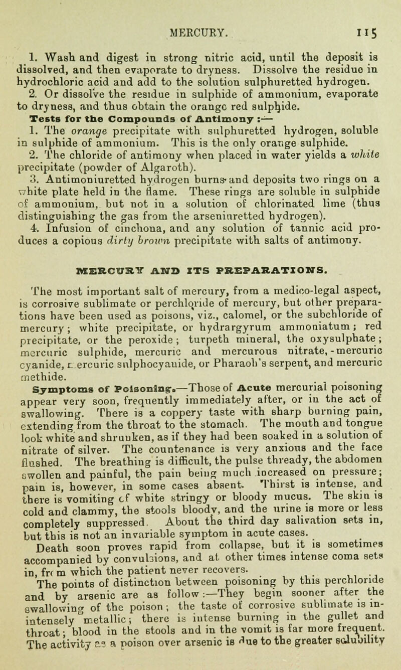 1. Wash and digest in strong nitric acid, until the deposit is dissolved, and then evaporate to dryness. Dissolve the residuo in hydrochloric acid and add to the solution sulphuretted hydrogen. 2. Or dissolve the residue in sulphide of ammonium, evaporate to dryness, and thus obtain the orange red sulphide. Tests for tbe Compounds of Antimony :— 1. The orange precipitate with sulphuretted hydrogen, soluble in sulphide of ammonium. This is the only orange sulphide. 2. The chloride of antimony when placed in water yields a while precipitate (powder of Algaroth). 3. Antimoniuretted hydrogen burns-and deposits two rings on a nhite plate held in the flame. These rings are soluble in sulphide of ammonium, but not in a solution of chlorinated lime (thus distinguishing the gas from the arseniuretted hydrogen). 4. Infusion of cinchoua, and any solution of tannic acid pro- duces a copious dirty brown precipitate with salts of antimony. MERCURY AND ITS PREPARATION'S. The most important salt of mercury, from a medico-legal aspect, is corrosive sublimate or perchlqride of mercury, but other prepara- tions have been used as poisons, viz., calomel, or the subchloride of mercury; white precipitate, or hydrargyrum ammoniatum; red precipitate, or the peroxide; turpeth mineral, the oxysulphate ; mercuric sulphide, mercuric and mercurous nitrate,-mercuric cyanide, r_ ercuric snlphocyauide, or Pharaoh's serpent, and mercuric methide. Symptoms of Poisoning:.—Those of Acute mercurial poisoning appear very soon, frequently immediately after, or iu the act of swallowing. There is a coppery taste with Bharp burning pain, extending from the throat to the stomach. The mouth and tongue look white and shruuken, as if they had been soaked in a solution of nitrate of silver. The countenance is very anxious and the face flushed. The breathing is difficult, the pulse thready, the abdomen swollen and painful, the pain being much increased on pressure; pain is, however, in some cases absent. Thirst is intense, and there is vomiting cf white stringy or bloody mucus. The skin is cold and clammy, the stools bloodv, and the urine is more or less completely suppressed. About the third day salivation sets in, but this is not an invariable symptom in acute cases. Death soon proves rapid from collapse, but it is sometimes accompanied by convubions, and at other times intense coma sets in, frr m which the patient never recovers. The points of distinction between poisoning by this perchlonde and by arsenic are as follow:—They begin sooner after the swallowing of the poison ; the taste of corrosive sublimate is m- intensely metallic; there is intense burning in the gullet and throat; blood in the stools and in the vomit is far more frequent. The activity as a poison over arsenic is ^ue to the greater soJuoihty