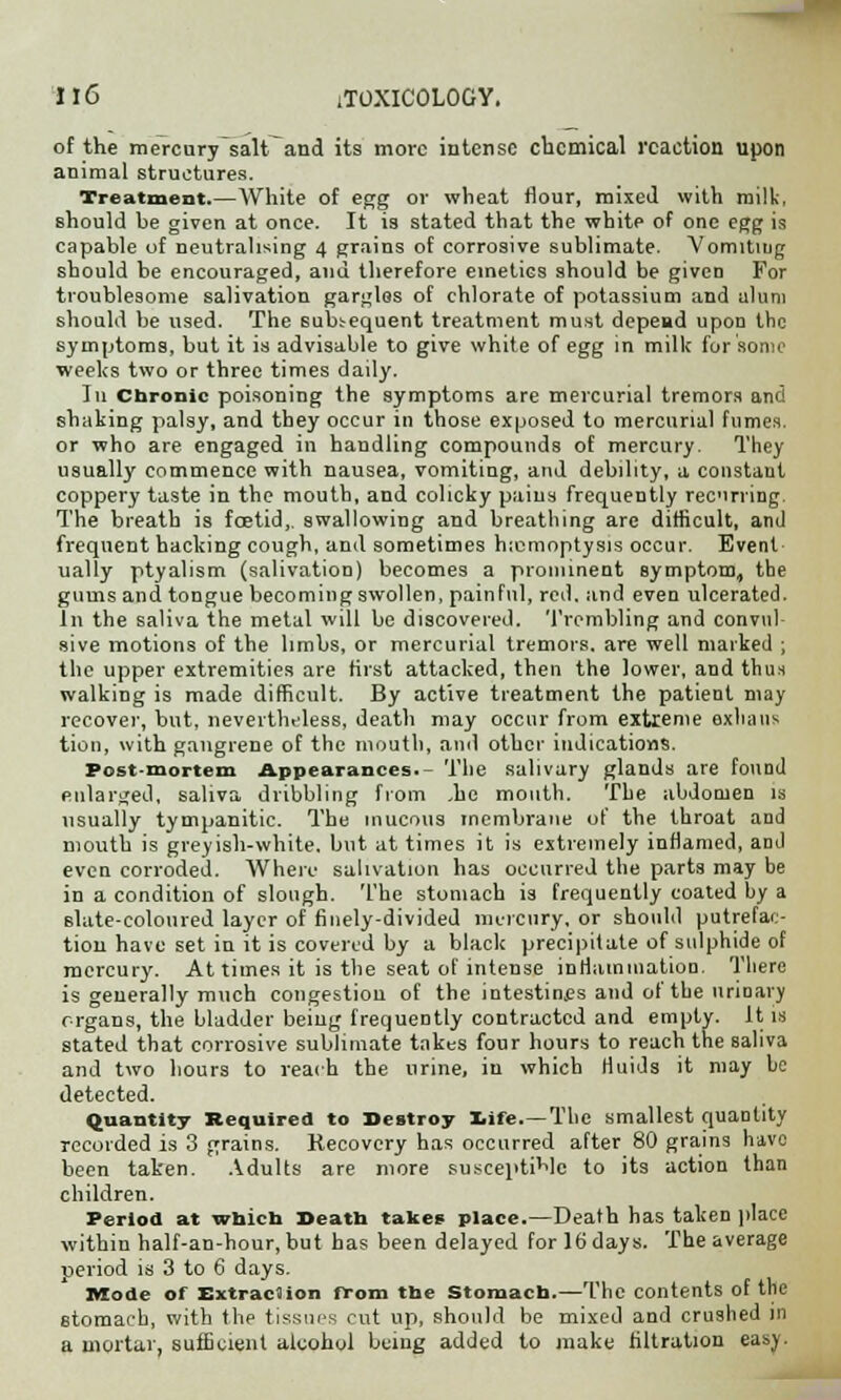 of the mercury salt and its more intense chemical reaction upon animal structures. Treatment.—White of egg or wheat flour, mixed with milk, Bhould be given at once. It is stated that the white of one egg is capable of neutralising 4 grains of corrosive sublimate. Vomiting should be encouraged, and therefore emetics should be given For troublesome salivation gargles of chlorate of potassium and alum should be used. The subsequent treatment must depend upon the symptoms, but it is advisable to give white of egg in milk for some weeks two or three times daily. Iu Chronic poisoning the symptoms are mercurial tremors and shaking palsy, and they occur in those exposed to mercurial fumes. or who are engaged in handling compounds of mercury. They usually commence with nausea, vomiting, and debility, a constaut coppery taste in the mouth, and colicky pains frequently recurring. The breath is foetid,, swallowing and breathing are difficult, and frequent hacking cough, and sometimes haemoptysis occur. Event ually ptyalism (salivation) becomes a prominent symptom, the gums and tongue becoming swollen, painful, red. and even ulcerated. In the saliva the metal will be discovered. Trembling and convul- sive motions of the limbs, or mercurial tremors, are well marked ; the upper extremities are first attacked, then the lower, and thus walking is made difficult. By active treatment the patient may recover, but, nevertheless, death may occur from extreme exhans tion, with gangrene of the mouth, and other indications. Post-mortem Appearances.- The salivary glands are found enlarged, saliva dribbling from .he mouth. The abdomen is usually tympanitic. The mucous membrane of the throat and mouth is greyish-white, but at times it is extremely inflamed, and even corroded. Where salivation has occurred the parts may be in a condition of slough. The stomach is frequently coated by a Blate-coloured layer of finely-divided mercury, or should putrefac- tion have set in it is covered by a black precipitate of sulphide of mercury. At times it is the seat of intense inflammation. There is generally much congestion of the intestines and of the urinary organs, the bladder being frequently contracted and empty. It is stated that corrosive sublimate takes four hours to reach the saliva and two hours to reach the urine, iu which fluids it may be detected. Quantity Required to Destroy life.—The smallest quantity recorded is 3 grains. Kecovery has occurred after 80 grains have been taken. Adults are more susceptible to its action than children. Period at which Death takes place.—Death has taken place within half-an-hour, but has been delayed for 16 days. The average period is 3 to 6 days. Mode of Extraciion from the Stomach.—The contents of the stomach, with the tissues cut up, should be mixed and crushed in a mortar, sufficient alcohol being added to make filtration easy.