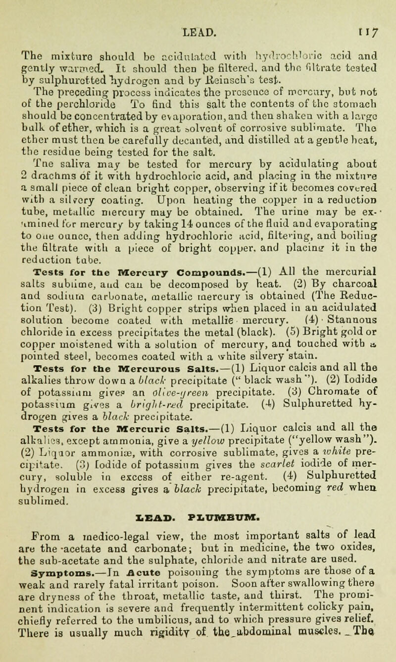 The mixture should bo acidulated with hydrochloric acid and gently wartned. It should then Jae filtered, and the filtrate tested by sulphuretted Tiydrogcn and by lieinsch'a test. The preceding process indicates the presence of mercury, but not of the perchloride To find this salt the contents of the stomach should be concentrated by evaporation, and then shaken with a largo balk of ether, which is a great solvent of corrosive sublimate. The ether must then be carefully decanted, and distilled at ageDtle heat, the residue being tested for the salt. Tne saliva may be tested for mercury by acidulating about 2 drachms of it with hydrochloric acid, and placing in the mixture a small piece of clean bright copper, observing if it becomes covered with a silvery coating. Upon heating the copper in a reduction tube, metallic mercury may bo obtained. The urine may be ex- • 'imined lor mercury by taking 14 ounces of the fluid and evaporating to one ounce, then adding hydrochloric acid, filtering, and boiling the filtrate with a piece of bright copper, and placing it in the redaction tube. Tests for the Mercury Compounds.—(1) All the mercurial salts sublime, and can be decomposed by heat. (2) By charcoal and sodium carbonate, metallic mercury is obtained (The Reduc- tion Test). (3) Bright copper strips when placed in an acidulated solution become coated with metallie mercury. (4) • Stannous chloride in excess precipitates the metal (black). (5) Bright gold or copper moistened with a solution of mercury, and touched witb a pointed steel, becomes coated with a white silvery stain. Tests for the ivxercurous Salts.—(1) Liquor calcis and all the alkalies throw down a black- precipitate ( black wash-'). (2) Iodide of potassium give? an olice-tjreen precipitate. (3) Chromate of potassium gives a bright-red precipitate. (4) Sulphuretted hy- drogen gives a black precipitate. Tests for the Mercuric Salts.—(1) Liquor calcis and all the alkalies, except ammonia, give a yellow precipitate (yellow wash). (2) Liquor ammoniae, with corrosive sublimate, gives a white pre- cipitate. (3) Iodide of potassium gives the scarlet iodide of mer- cury, soluble in excess of either re-agent. (4) Sulphuretted hydrogen in excess gives a black precipitate, becoming red when sublimed. LEAD. PXiTTMBUM. From a medico-legal view, the most important salts of lead are the-acetate and carbonate; but in medicine, the two oxides, the sab-acetate and the sulphate, chloride and nitrate are used. Symptoms.—In Acute poisoning the symptoms are those of a weak and rarely fatal irritant poison. Soon after swallowing there are dryness of the throat, metallic taste, and thirst. The promi- nent indication is severe and frequently intermittent colicky pain, chiefly referred to the umbilicus, and to which pressure gives relief. There ia usually much rigidity of the_abdominal muscles. _ The,