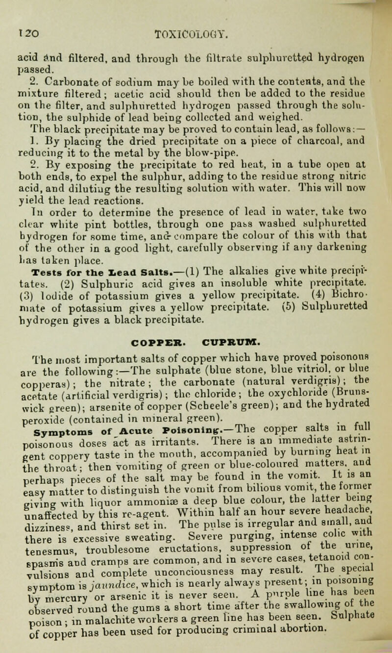 acid and filtered, and through the filtrate sulphuretted hydrogen passed. 2. Carbonate of sodium may be boiled with the contents, and the mixture filtered; acetic acid should then be added to the residue on the filter, and sulphuretted hydrogen passed through the solu- tion, the sulphide of lead being collected and weighed. The black precipitate may be proved to contain lead, as follows: — 1. By placing the dried precipitate on a piece of charcoal, and reducing it to the metal by the blow-pipe. 2. By exposing the precipitate to red heat, in a tube open at both ends, to expel the sulphur, adding to the residue strong nitric acid, and diluting the resulting solution with water. This will now yield the lead reactions. In order to determine the presence of lead in water, tjke two clear white pint bottles, through one pass washed sulphuretted hydrogen for some time, and-compare the colour of this with that of the other in a good light, carefully observing if any darkening has taken place. Tests for the lead Salts.—(1) The alkalies give white precipi- tates. (2) Sulphuric acid gives an insoluble white precipitate. (3) Iodide of potassium gives a yellow precipitate. (4) Bichro- mate of potassium gives a yellow precipitate. (5) Sulphuretted hydrogen gives a black precipitate. COPPER. CUPRUM. The most important salts of copper which have proved poisonous are the following:—The sulphate (blue stone, blue vitriol, or blue copperas); the nitrate; the carbonate (natural verdigris); the acetate (artificial verdigris); the chloride ; the oxychloride (Bruns- wick green); arsenite of copper (Scheele's green); and the hydrated peroxide (contained in mineral green). Symptoms of Acute Poisoning.—The copper salts in full poisonous doses act as irritants. There is an immediate astrin- gent coppery taste in the mouth, accompanied by burning heat in the throat- then vomiting of green or blue-coloured matters, ana perhaps pieces of the salt may be found in the vomit. It is an easy matter to distinguish the vomit from bilious vomit, the former giving with liquor ammonioe a deep blue colour, the latter being unaffected by this rc-agent. Within half an hour severe headache dizziness, and thirst set in. The pulse is irregular and small, and there is excessive sweating. Severe purging, intense col.c with tenesmus, troublesome eructations, suppression ot the urine, spasms and cramps are common, and in severe cases, tetanoid con- vulsions and complete unconciousness may result, the special svmptom is jaundice, which is nearly always present; in poisoning V,v mercury or arsenic it is never seen. A purple line, has been observed round the gums a short time after the swallowing of the poison ; in malachite workers a green line has been seen, bulphate of copper has been used for producing criminal abortion.