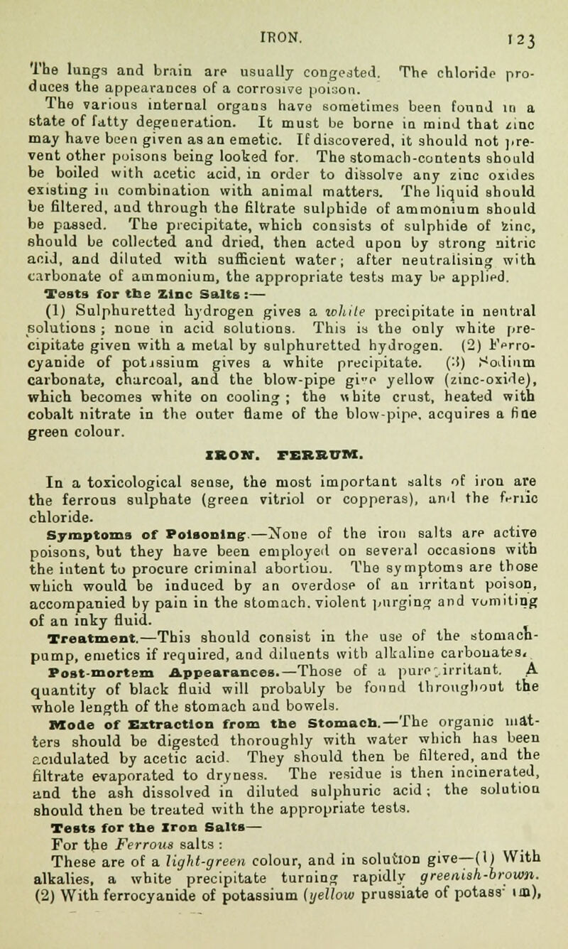 The lungs and brain are usually congested. The chloride pro- duces the appearances of a corrosive poi:;on. The various internal organs have sometimes been found in a state of fatty degeneration. It must be borne in mind that zinc may have been given as an emetic. If discovered, it should not pre- vent other poisons being looted for. The stomach-contents should be boiled with acetic acid, in order to dissolve any zinc oxides existing in combination with animal matters. The liquid should be filtered, and through the filtrate sulphide of ammonium should be passed. The precipitate, which consists of sulphide of fcinc, should be collected and dried, then acted upon by strong nitric acid, and diluted with sufficient water; after neutralising with carbonate of ammonium, the appropriate tests may bp applied. Tests for the Zinc Salts:— (1) Sulphuretted hydrogen gives a white precipitate in neutral solutions ; none in acid solutions. This is the only white pre- cipitate given with a metal by sulphuretted hydrogen. (2) IWro- cyanide of potjssium gives a white precipitate. (:i) Sodium carbonate, charcoal, and the blow-pipe gie yellow (zinc-oxide), which becomes white on cooling; the white crust, heated with cobalt nitrate in the outer flame of the blowpipe, acquires a fine green colour. IRON. FEBBUM, In a toxicological sense, the most important salts of iron are the ferrous sulphate (green vitriol or copperas), and the f.-nic chloride. Symptoms of Poisoning—None of the iron salts are active poisons, but they have been employed on several occasions with the intent to procure criminal abortion. The symptoms are those which would be induced by an overdose of an irritant poison, accompanied by pain in the stomach, violent purging and vomiting of an inky fluid. Treatment.—This should consist in the use of the stomach- pump, emetics if required, and diluents with alkaline carbonates. Post-mortem Appearances.—Those of a pure ..irritant. A. quantity of black fluid will probably be found throughout the whole length of the stomach and bowels. Mode of Extraction from the Stomach.—The organic mat- ters should be digested thoroughly with water which has been acidulated by acetic acid. They should then be filtered, and the filtrate evaporated to dryness. The residue is then incinerated, and the ash dissolved in diluted sulphuric acid -, the solution should then be treated with the appropriate tests. Tests for the Iron Salts— For the Ferrous salts: ■ • u These are of a light-green colour, and in solution give—(1) With alkalies, a white precipitate turning rapidly greenish-brown. (2) With ferrocyanide of potassium (yellow prussiate of potass- im),