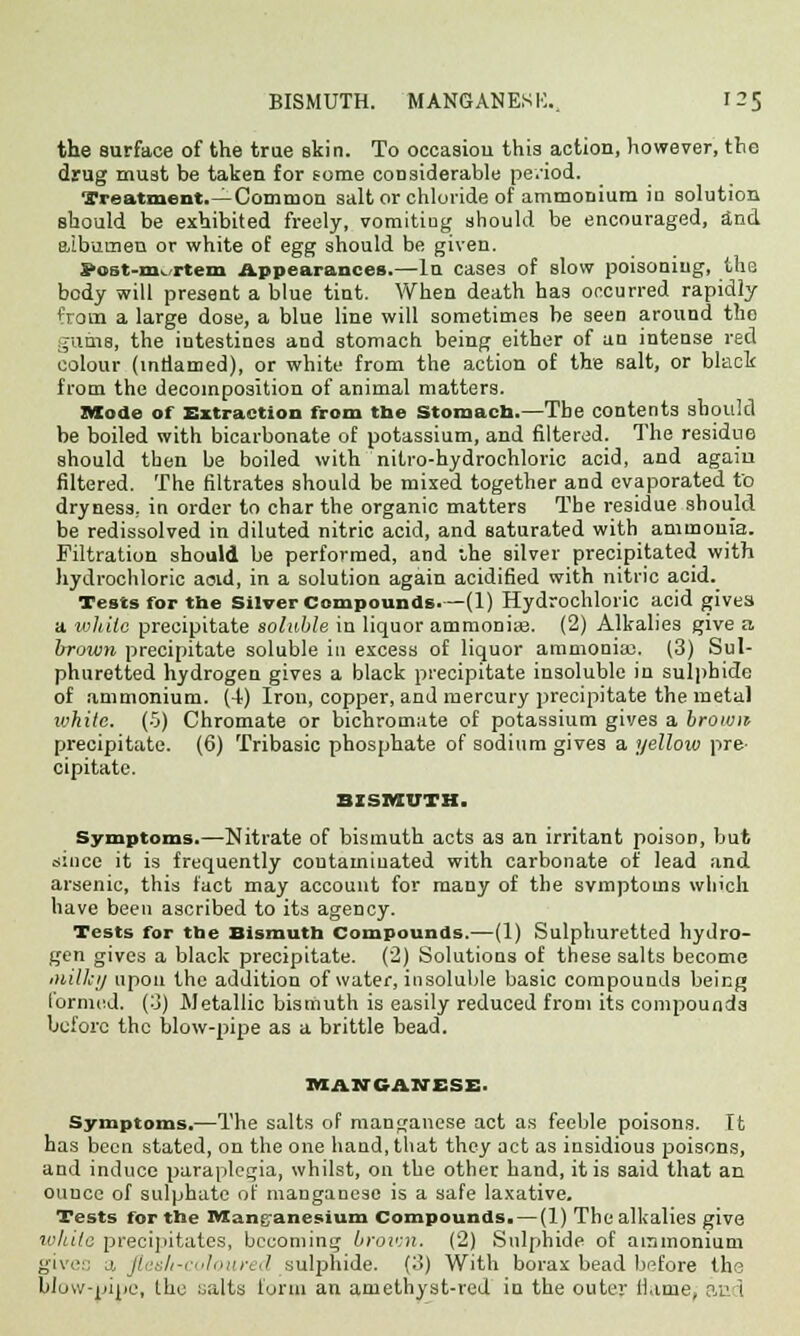 the surface of the true skin. To oceasiou this action, however, the drug must be taken for some considerable pe.'iod. Treatment.—Common salt or chloride of ammonium in solution should be exhibited freely, vomiting should be encouraged, and albumen or white of egg should be given. S><jst-nK rtem Appearances.—In cases of slow poisoning, the body will present a blue tint. When death has occurred rapidly from a large dose, a blue line will sometimes be seen around tho gums, the iutestines and stomach being either of an intense red colour (intiamed), or white from the action of the salt, or black from the decomposition of animal matters. Mode of Extraction from the Stomach.—The contents should be boiled with bicarbonate of potassium, and filtered. The residue should then be boiled with nitro-hydrochloric acid, and again filtered. The filtrates should be mixed together and evaporated to dryness, in order to char the organic matters The residue should be redissolved in diluted nitric acid, and saturated with ammonia. Filtration should be performed, and the silver precipitated with hydrochloric aoid, in a solution again acidified with nitric acid. Tests for the Silver Compounds.—(1) Hydrochloric acid gives a white precipitate soluble in liquor ammoniae. (2) Alkalies give a brown precipitate soluble in excess of liquor ammonia!. (3) Sul- phuretted hydrogen gives a black precipitate insoluble in sulphide of ammonium. (4) Iron, copper, and mercury precipitate the metal ivhite. (5) Chromate or bichromate of potassium gives a brown precipitate. (6) Tribasic phosphate of sodium gives a yellow pre- cipitate. BISMUTH. Symptoms.—Nitrate of bismuth acts as an irritant poison, but since it is frequently contaminated with carbonate of lead and arsenic, this fact may account for many of the symptoms which have been ascribed to its agency. Tests for the Bismuth Compounds.—(1) Sulphuretted hydro- gen gives a black precipitate. (2) Solutions of these salts become Milky upon the addition of water, insoluble basic compounds being formed, (3) Metallic bismuth is easily reduced from its compounds before the blow-pipe as a brittle head. MANGANESE. Symptoms.—The salts of manganese act as feeble poisons. It has been stated, on the one hand, that they act as insidious poisons, and induce paraplegia, whilst, on the other hand, it is said that an ouuee of sulphate of manganese is a safe laxative. Tests for the Wtang-anesium Compounds. — (1) The alkalies give while precipitates, becoming brown. (2) Sulphide of ammonium give:: j, flesh-coloured sulphide. (3) With borax bead before the blow-pipe, the salts form an amethyst-red in the outer name; and