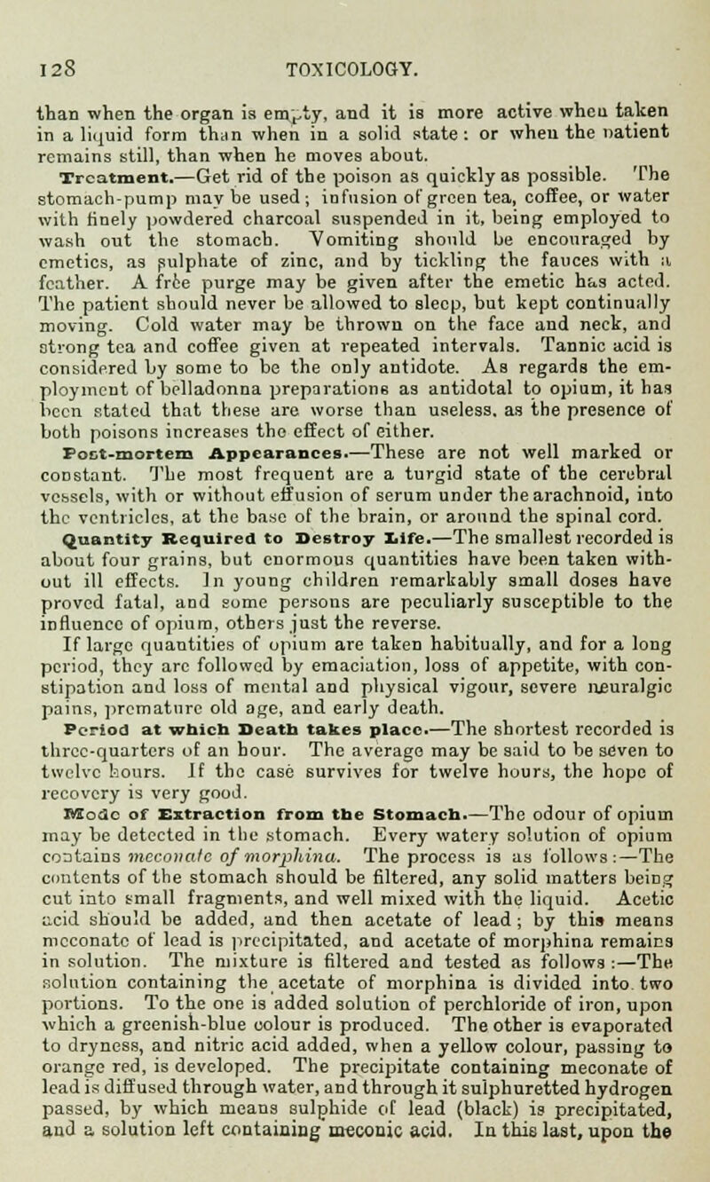 than when the organ is em^ty, and it is more active when taken in a liquid form than when in a solid state: or wheu the natient remains still, than when he moves about. Treatment.—Get rid of the poison as quickly as possible. The stomach-pump may be used; infusion of green tea, coffee, or water with finely powdered charcoal suspended in it, being employed to wash out the stomach. Vomiting should be encouraged by emetics, as sulphate of zinc, and by tickling the fauces with :i feather. A free purge may be given after the emetic has acted. The patient should never be allowed to sleep, but kept continually moving. Cold water may be thrown on the face and neck, and strong tea and coffee given at repeated intervals. Tannic acid is considered by some to be the only antidote. As regards the em- ployment of belladonna preparations as antidotal to opium, it has been stated that these are worse than useless, as the presence of both poisons increases the effect of either. Poct-mortem Appearances.—These are not well marked or constant. The most frequent are a turgid state of the cerebral vessels, with or without effusion of serum under the arachnoid, into the ventricles, at the base of the brain, or around the spinal cord. quantity Required to Destroy life.—The smallest recorded is about four grains, but enormous quantities have been taken with- out ill effects. In young children remarkably small doses have proved fatal, and some persons are peculiarly susceptible to the influence of opium, others just the reverse. If large quantities of opium are taken habitually, and for a long period, they are followed by emaciation, loss of appetite, with con- stipation and loss of mental and physical vigour, severe neuralgic pains, premature old age, and early death. Period at which Seatb takes place.—The shortest recorded is three-quarters of an hour. The average may be said to be seven to twelve hours. If the case survives for twelve hours, the hope of recovery is very good. BSodc of Extraction from the Stomach.—The odour of opium may be detected in the stomach. Every watery solution of opium contains mcconafc of morphinu. The process is as follows:—The contents of the stomach should be filtered, any solid matters being cut into small fragments, and well mixed with the liquid. Acetic a,cid should be added, and then acetate of lead ; by this means mcconatc of lead is precipitated, and acetate of morphina remains in solution. The mixture is filtered and tested as follows :—The solution containing the acetate of morphina is divided into two portions. To the one is added solution of perchloride of iron, upon which a greenish-blue colour is produced. The other is evaporated to dryness, and nitric acid added, when a yellow colour, passing to orange red, is developed. The precipitate containing meconate of lead is diffused through water, and through it sulphuretted hydrogen passed, by which means sulphide of lead (black) is precipitated, and a solution left containing meconic acid. In this last, upon the