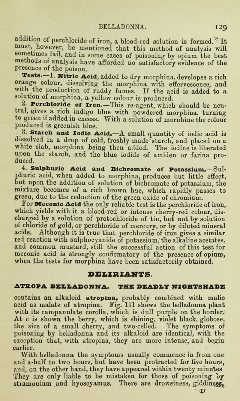 addition of perchloride of iron, a blood-red solution is formed.r It must, however, be mentioned that this method of analysis will 80mftlmes faiI> and in some cases of poisoning by opium the best methods of analysis have afforded no satisfactory evidence of the presence of the poison. Tests.—1. Nitric Acid, added to dry morphina, developes a rich orange colour, dissolving the morphina with effervescence, and with the production of ruddy fumes. If the acid is added to a solution of morphina, a yellow colour is produced. 2. Perchloride of Iron.—This re-agent, which should be neu- tral, gives a rich indigo blue with powdered morphina. turning to green if added in excess. With a solution of lnorohine the colour produced is greenish blue. ■ 3. Starch and Iodic Acid.—A small quantity of iodic acid is dissolved in a drop of cold, freshly rnadestarch, and placed on a white slab, morphina .being then added. The iodine is liberated upon the starch, and the blue iodide of amiden or farina pro- duced. 4. Sulphuric Acid and Bichromate of Potassium.—SuIt phuric acid, when added to morphina, produces but little effect, but upon the addition of solution of bichromate of potassium, the mixture becomes of a rich brown hue, which rapidly passes to green, due to the reduction of the green oxide of chromium. For Meconic Acid the only reliable test is the perchloride of iron, which yields with it a blood-red or intense cherry-red colour, dis- charged by a solution of protochloride of tin, but not by solution of chloride of gold, or perchloride of mercury, or by diluted mineral acids. Although it is true that perchloride of iron gives a similar red reaction with sulphocyanide of potassium, the alkaline acetates, and common mustard, still the successful action of this test for meconic acid is strongly confirmatory of the presence of opium, when the tests for morphina have been satisfactorily obtained. DELIBIAM1S ATROPA BEEEADONNA. THE DEADLY NIGHTSHADE contains an alkaloid atropina, probably combined with malic acid as malate of atropina. Fig. Ill shows the belladonna plant with its campanulate corolla, which is dull purple on the border. At c is shown the berry, which is shining, violet black, globose, the size of a small cherry, and two-celled. The symptoms of poisoning by belladonna and its alkaloid are identical, with the exception that, with atropina, they are more intense, and begin earlier. With belladonna the symptoms usually commence in from one and a-half to two hours, but have been protracted for five hours, and, on the other hand, they have appeared within twenty minutes. They are only liable to be mistaken for those of poisoning by stramonium and hyoscyamus. There are drowsiness, giddiness^ V
