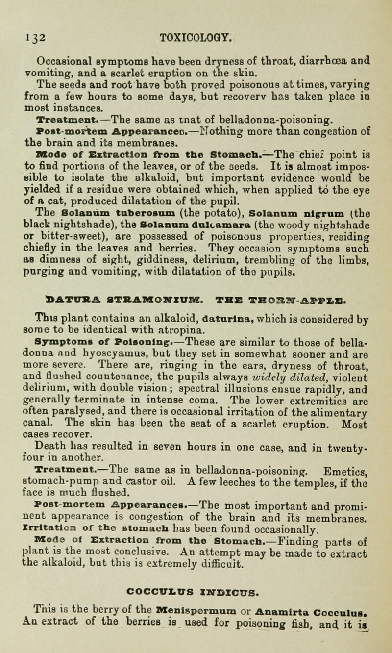 Occasional symptoms have been dryness of throat, diarrhoea and vomiting, and a scarlet eruption on the skin. The seeds and root have both proved poisonous at times, varying from a few hours to some days, but recoverv has taken place in most instances. Treatment.—The same as mat of belladonna-poisoning. Post mortem Appea.ancen.—Nothing more than congestion of the brain and its membranes. Mode of Extraction from tbe Stomach.-—The'chief point is to find portions of the leaves, or of the seeds. It is almost impos- sible to isolate the alkaloid, but important evidence would be yielded if a residue were obtained which, when applied to the eye of a cat, produced dilatation of the pupil. The Solanum tuberosum (the potato), Solannm nigrum (the black nightshade), the Solanum dulcamara (the woody nightshade or bitter-sweet), are possessed of poisonous properties, residing chiefly in the leaves and berries. They occasion symptoms such as dimness of sight, giddiness, delirium, trembling of the limbs, purging and vomiting, with dilatation of tho pupils. DATURA STRAMONIUM. THE THOTUST-ASPI.E. This plant contains an alkaloid, daturlna, which is considered by some to be identical with atropina. Symptoms of Poisoning.—These are similar to those of bella- donna and hyoscyamus, but they set in somewhat sooner and are more severe. There are, ringing in the ears, dryness of throat, and flushed countenance, the pupils always widely dilated, violent delirium, with double vision ; spectral illusions ensue rapidly, and generally terminate in intense coma. The lower extremities are often paralysed, and there is occasional irritation of the alimentary canal. The skin has been the seat of a scarlet eruption. Most cases recover. Death has resulted in seven hours in one case, and in twenty- four in another. Treatment.—The same as in belladonna-poisoning. Emetics, stomach-pump and castor oil. A few leeches to the temples, if tho face is much flushed. Postmortem Appearances.—The most important and promi- nent appearance is congestion of the brain and its membranes. Irritation of the stomach has been found occasionally. Mode of Extraction from the Stomach.—Finding parts of plant is the most conclusive. An attempt may be made to extract the alkaloid, but this is extremely difficult. coccur.us indicus. This is the berry of the Menlspermuxn or Anamirta Cocculus. An extract of the berries is used for poisoning fish, and it is