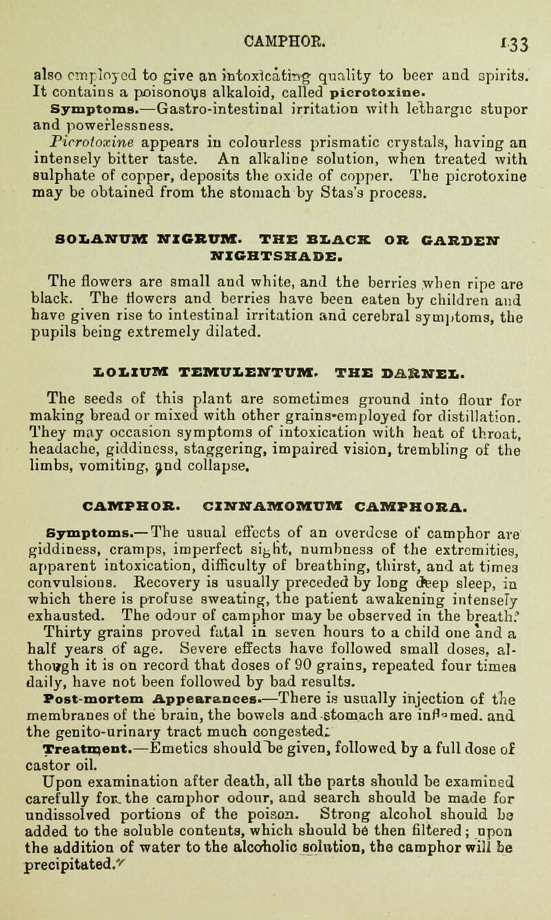 also employed to give an intoxicating quality to beer and spirits. It contains a poisonoys alkaloid, called picrotoxine. Symptoms.—Gastro-intestinal irritation with lethargic stupor and poweflessness. Picrotoxine appears in colourless prismatic crystals, having an intensely bitter taste. An alkaline solution, when treated with sulphate of copper, deposits the oxide of copper. The picrotoxine may be obtained from the stomach by Stas's process. SOLAHUM NIGRUM. THE BLACK OR GARDEN NIGHTSHADE. The flowers are small and white, and the berries when ripe are black. The flowers and berries have been eaten by children and have given rise to intestinal irritation and cerebral symptoms, the pupils being extremely dilated. lOLIUia TEMUX.ENTUM. THE DARNEX.. The seeds of this plant are sometimes ground into flour for making bread or mixed with other grains-employed for distillation. They may occasion symptoms of intoxication with heat of throat, headache, giddiness, staggering, impaired vision, trembling of the limbs, vomiting, and collapse. CAMPHOR. CXNNAIttOMUM CAMPHORA. Symptoms.— The usual effects of an overdose of camphor are giddiness, cramps, imperfect s%ht, numbness of the extremities, apparent intoxication, difficulty of breathing, thirst, and at tjme3 convulsious. Recovery is usually preceded by long deep sleep, in which there is profuse sweating, the patient awakening intensely exhausted. The odour of camphor may be observed in the breath.' Thirty grains proved fatal in seven hours to a child one and a half years of age. Severe effects have followed small doses, al- though it is on record that doses of 90 grains, repeated four times daily, have not been followed by bad results. Post-mortem Appearances*—There is usually injection of the membranes of the brain, the bowels and stomach are inflamed, and the genito-urinary tract much congested: Treatment.—Emetics shouldTse given, followed by a full dose of castor oil. Upon examination after death, all the parts should be examined carefully for. the camphor odour, and search should be made for undissolved portions of the poison. Strong alcohol should bo added to the soluble contents, which should be then filtered; upon the addition of water to the alcoholic solution, the camphor will be precipitated.'