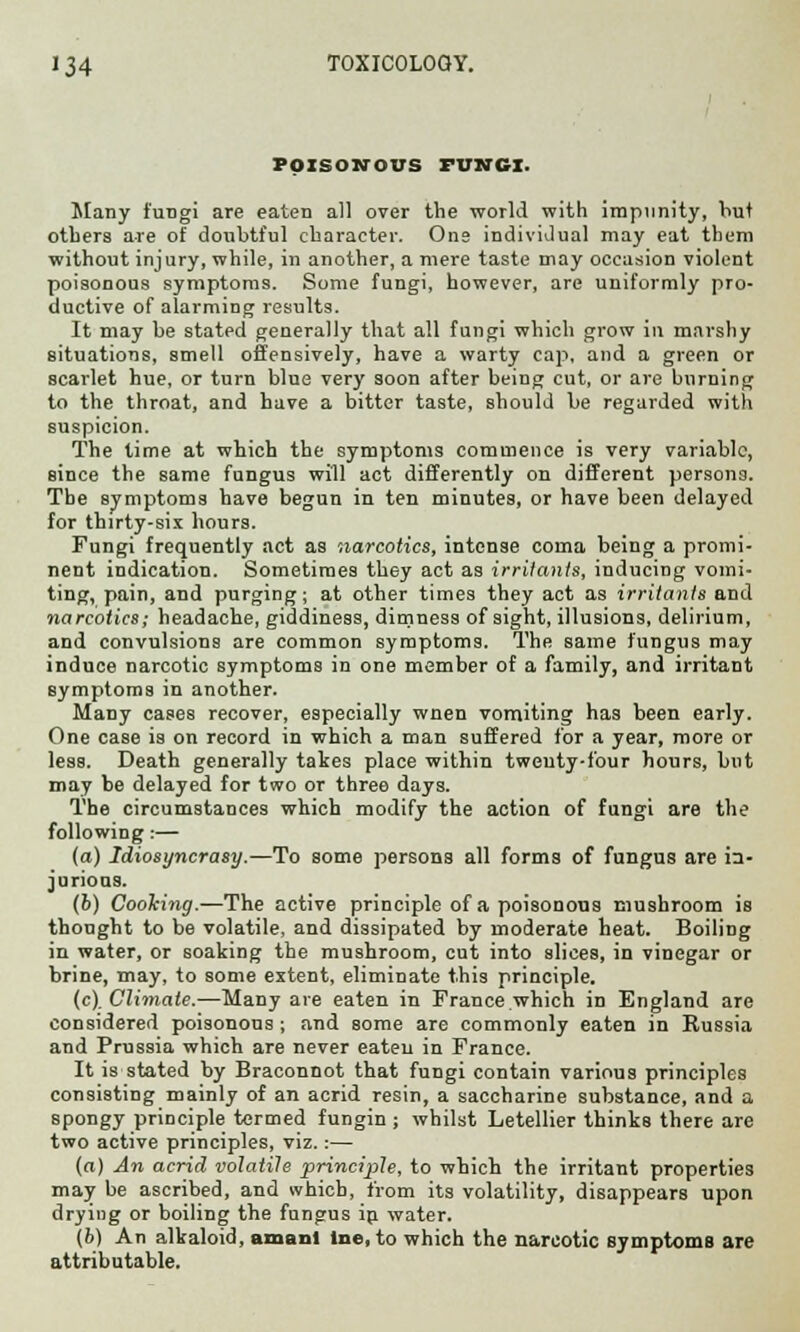 POISONOUS FUNGI. Many fungi are eaten all over the world with impunity, hut others are of doubtful character. One individual may eat them without injury, while, in another, a mere taste may occasion violent poisonous symptoms. Some fungi, however, are uniformly pro- ductive of alarming results. It may be stated generally that all fungi which grow in marshy situations, smell offensively, have a warty cap, and a green or scarlet hue, or turn blue very soon after being cut, or are burning to the throat, and have a bitter taste, should be regarded with suspicion. The time at which the symptoms commence is very variable, since the same fungus will act differently on different persons. The symptoms have begun in ten minutes, or have been delayed for thirty-six hours. Fungi frequently act as narcotics, intense coma being a promi- nent indication. Sometimes they act as irritants, inducing vomi- ting, pain, and purging; at other times they act as irritants and narcotics; headache, giddiness, dimness of sight, illusions, delirium, and convulsions are common symptoms. The same fungus may induce narcotic symptoms in one member of a family, and irritant symptoms in another. Many cases recover, especially wnen vomiting has been early. One case is on record in which a man suffered for a year, more or less. Death generally takes place within twenty-four hours, but may be delayed for two or three days. The circumstances which modify the action of fungi are the following:— (a) Idiosyncrasy.—To some persons all forms of fungus are ia- jurioas. (6) Cooking.—The active principle of a poisonous mushroom is thought to be volatile, and dissipated by moderate heat. Boiling in water, or soaking the mushroom, cut into slices, in vinegar or brine, may, to some extent, eliminate this principle. (c). Climate.—Many are eaten in France which in England are considered poisonous ; and some are commonly eaten in Russia and Prussia which are never eaten in France. It is stated by Braconnot that fungi contain various principles consisting mainly of an acrid resin, a saccharine substance, and a spongy principle termed fungin ; whilst Letellier thinks there are two active principles, viz.:— (a) An acrid volatile principle, to which the irritant properties may be ascribed, and which, from its volatility, disappears upon dryiug or boiling the fungus in water. (b) An alkaloid, amanl tne.to which the narcotic symptoms are attributable.