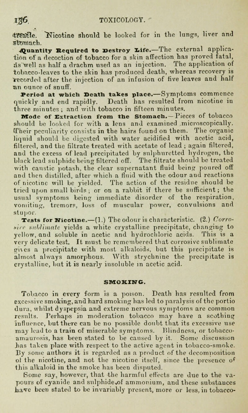 l$6, TOXICOLOGY.  <tm€le. Nicotine should be looked for in the lungs, liver and Sttsrnach. ..Quantity Required to Destroy Xife.—The external applica- tion of a decoction of tobacco for a skin affection has proved fatal, as well as half a drachm used as an injection. The application of tobacco-leaves to the skin has produced death, whereas recovery is Vecorded after the injection of an infusion of five leaves and half an ounce of snuff. Period at which Death takes place.—Symptoms commence quickly and end rapidly. Death has resulted from nicotine iu three minutes ; and with tobacco in fifteen minutes. Mode of Extraction from the Stomach.—Pieces of tobacco should be looked for with a lens and examined microscopically. Their peculiarity consists in the hairs found on them. The organic liquid should be digested with water acidified with acetic acid, filtered, and the filtrate treated with acetate of lead ; again filtered, and the excess of lead precipitated by sulphuretted hydrogen, the black lead sulphide being filtered off. The filtrate should be treated with caustic potash, the clear supernatant fluid being poured off and then distilled, after which a fluid with the odour aud reactions of nicotine will be yielded. The action of the residue should be tried upon small birds; or on a rabbit if there be sufficient; the usual symptoms being immediate disorder of the respiration, vomiting, tremors, loss of muscular power, convulsions and stupor, Tests for Nicotine.—(1.) The odour is characteristic. (2.) Corro- sirr suhlimale yields a white crystalline precipitate, changing to yellow, and soluble in acetic and hydrochloric acids. This is a very delicate test. It must be remembered that corrosive sublimate <*i\es a precipitate with most alkaloids, but this precipitate is almost always amorphous. With strychnine the precipitate is crystalline, but it is nearly insoluble in acetic acid. SMOKING. Tobacco in every form is a poison. Death has resulted from excessive smoking, and hard smoking has led to paralysis of the portio dura, whilst dyspepsia and extreme nervous symptoms are common results. Perhaps in moderation tobacco may have a scothiug influence, buttht-re can be no possible doubt that its excessive use may had to a train of miserable symptoms. Blindness, or tobacco- amuurosis, has been stated to be caused by it. Some discussion .has taken place with respect to the active agent in tobacco-smoke. By some authors it is regarded as a product of the decomposition ol the nicotine, and not the nicotine itself, since the presence of this alkaloid in the smoke has been disputed. Some say, however, that the harmful effects are due to the va- pours of cyanide and sulphide,of ammonium, and these substances have been stated to be invariably present, more or less, in tobacco-