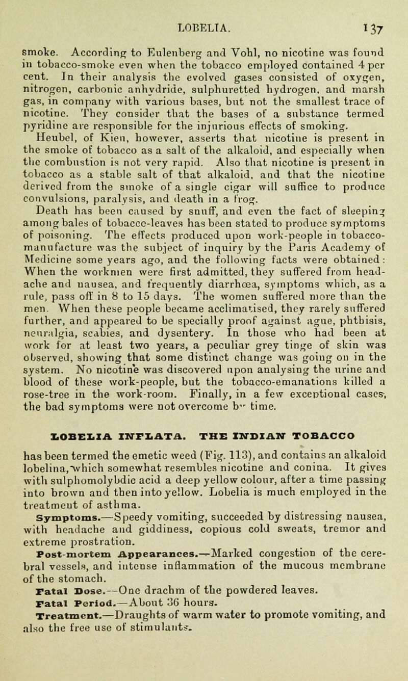 smoke. According to Eulenberg and Vobl, no nicotine was found in tobacco-smoke even when the tobacco employed contained 4 per cent. In their analysis the evolved gases consisted of oxygen, nitrogen, carbonic anhydride, sulphuretted hydrogen, and marsh gas, in company with various bases, but not the smallest trace of nicotine. They consider that the bases of a snbstance termed pyridine are responsible for the injurious effects of smoking. Heubel, of Kien, however, asserts that nicotine is present in the smoke of tobacco as a salt of the alkaloid, and especially when the combustion is not very rapid. Also that nicotine is present in tobacco as a stable salt of that alkaloid, and that the nicotine derived from the smoke of a single cigar will suffice to produce convulsions, paralysis, and death in a frog. Death has been caused by snuff, and even the fact of sleeping among bales of tobacco-leaves has been stated to produce symptoms of poisoning. The effects produced upon work-people in tobacco- manufacture was the subject of inquiry by the Paris Academy of Medicine some years ago, and the following facts were obtained : When the workmen were first admitted, they suffered from head- ache and nausea, and frequently diarrhoea, symptoms which, as a rule, pass oft' in 8 to 15 days. The women suffered more than the men. When these people became acclimatised, they rarely suffered further, and appeared to be specially proof against ague, phthisis, neuralgia, scabies, and dysentery. In those who had been at work for at least two years, a peculiar grey tinge of skin was observed, showing that some distinct change was going on in the system. No nicotine was discovered upon analysing the urine and blood of these work-people, but the tobacco-emanations killed a rose-tree in the work-room. Finally, in a few exceptional cases-, the bad symptoms were not overcome b time. LOBELIA IKFLATA. THE INDIAN TOBACCO has been termed the emetic weed (Fig. 113), and contains an alkaloid lobelina,\vhich somewhat resembles nicotine and conina. It gives with sulphomolybdic acid a deep yellow colour, after a time passing into brown and then into yellow. Lobelia is much employed in the treatment of asthma. Symptoms.—Speedy vomiting, succeeded by distressing nausea, with headache and giddiness, copious cold sweats, tremor and extreme prostration. Post-mortem Appearances.-^Marked congestion of the cere- bral vessels, and intense inflammation of the mucous membrane of the stomach. Fatal Dose.—One drachm of the powdered leaves. Fatal Period.—About 36 hours. Treatment.—Draughts of warm water to promote vomiting, and also the free use of stimulants.