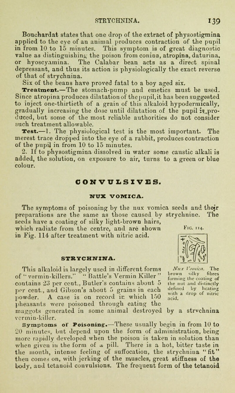 Bouchardat states that one drop of the extract of physostigmina applied to the eye of an animal produces contraction of the pupil in from 10 to 15 minutes. This symptom is of great diagnostic value as distinguishing the poison from coniaa, atropina, daturina, or hyoscyainina. The Calabar bean acts as a direct spinal depressant, and thus its action is physiologically the exact reverse of that of strychnina. Six of the beans have proved fatal to a boy aged six. Treatment.—The stomach-pump and emetics must be used. Since atropina produces dilatation of thepupil.it has been suggested to inject one-thirtieth of a grain of this alkaloid hypodermically, gradually increasing the dose until dilatation of the pupil jg.pro- duced, but some of the most reliable authorities do not consider such treatment allowable. Test.—1. The physiological test is the most important. The merest trace dropped into the eye of a rabbit, produces contraction of the pupil in from 10 to 15 minutes. 2. If to physostigmina dissolved in water some caustic alkali is added, the solution, on exposure to air, turns to a green or blue colour. CONVULSIVE S. NUX VOMICA. The symptoms of poisoning by the nux vomica seeds and their preparations are the same as those caused by strychnine. The seeds have a coating of silky light-brown hairs, which radiate from the centre, and are shown in Fig. 114 after treatment with nitric acid. ¥ IG. 114. X V m STRYCHNINA. This alkaloid is largely used in different forms N»* Vomica. The of •■ vermin-killers.  Rattle's Vermin Killer  >££, ^i^Tf contains i'3 per cent., Butler s contains about 5 the nut and distinctly per cent., and Gibson's about 5 grains in each <l=fi'><=<J hY heating 1 , , . j °. 1 ■ 1 -, i-a Wlt a OP °' nitric powder. A case is on record in which l->0 acy. pheasants were poisoned through eating the maggots generated in some animal destroyed by a strvchnina vermin-killer. Symptoms of Poisoning.—These usually begin in from 10 to 20 niinute«, but depend upon the form of administration, being more rapidly developed when the poison is taken in solution than when given in the form of u, pill. There is a hot, bitter taste in the mouth, intense feeling of suffocation, the strychnina fit then conies on, with jerking of the muscles, great stiffness of the body, and tetanoid convulsions. The frequent form of the tetanoid