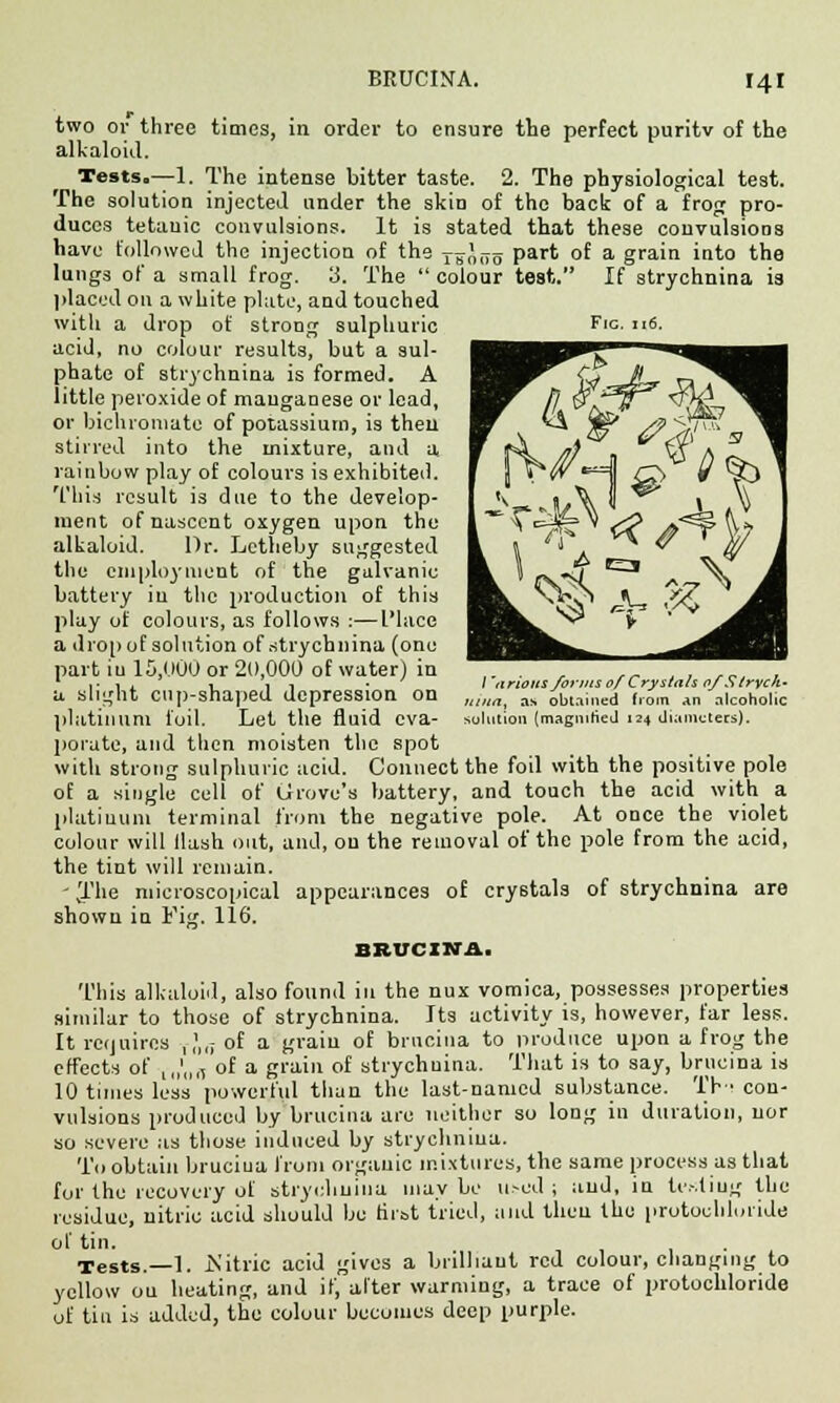 Fig. 116. two or three times, in order to ensure the perfect puritv of the alkaloid. Tests.—1. The intense bitter taste. 2. The physiological test. The solution injected under the skin of the back of a frog pro- duces tetanic convulsions. It is stated that these convulsions have followed the injection of the ^-gaoo part of a grain into the lungs of a small frog. 3. The  colour test. If strychnina is placed on a white plate, and touched with a drop of strong sulphuric acid, no colour results, but a sul- phate of strychnina is formed. A little peroxide of manganese or lead, or bichromate of potassium, is then stirred into the mixture, and a rainbow play of colours is exhibited. This result is due to the develop- ment of nascent oxygen upon the alkaloid. Dr. Letbeby suggested the employment of the galvanic battery in the production of this play of colours, as follows :—I'lace a drop of solution of strychnina (one part iu 15,000 or 2(1,000 of water) in a slight cup-shaped depression on platinum foil. Let the fluid eva- porate, and then moisten the spot witli strong sulphuric acid. Connect the foil with the positive pole of a single cell of Grove's battery, and touch the acid with a platinum terminal from the negative pole. At once the violet colour will Hash out, and, ou the removal of the pole from the acid, the tint will remain. - The microscopical appearances of crystals of strychnina are shown in Fig. 116. BBWCINA. This alkaloid, also found in the nux vomica, possesses properties similar to those of strychnina. Its activity is, however, far less. It requires ,,',,; of a grain of brucina to produce upon a frog the effects of ,„'„„ of a grain of strychuina. That is to say, brucina is 10 times less powerful than the last-named substance. TH con- vulsions produced by brucina are neither so long in duration, nor so severe as those induced by strychnina. To obtain bruciua from organic mixtures, the same process as that for the recovery of strychnina maybe u.-ed ; and, in te.-'.tiug the residue, nitric acid should be first tried, and then the protochluiide of tin. Tests.—1. .Nitric acid gives a brilliant red colour, changing to yellow ou heating, and if, alter warming, a trace of protochloride of tin is added, the colour becomes deep purple. / 'nrioiis forms ofCrystals of Stryck- ita, as obtained from an alcoholic lution (magnified 124 diameters).