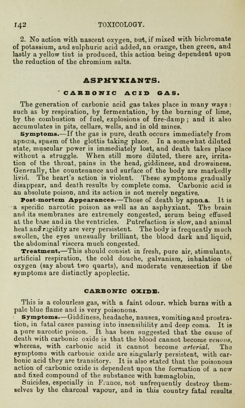 2. No action with nascent oxygen, but, if mixed with bichromate of potassium, and sulphuric acid added, an orange, then green, and lastly a yellow tint is produced, this action being dependent upon the reduction of the chromium salts. ASPHYXIANTS. ' CARBONIC ACID GAS. The generation of carbonic acid gas takes place in many ways : such as by respiration, by fermentation, by the burning of lime, by the combustion of fuel, explosions of fire-damp ; and it also accumulates in pits, cellars, wells, and in old mines. Symptoms.—If the gas is pure, death occurs immediately from apncca, spasm of the glottis taking place. In a somewhat diluted state, muscular power is immediately lost, and death takes place without a struggle. When still more diluted, there are, irrita- tion of the throat, pains in the head, giddiness, and drowsiness. Generally, the countenance aud surface of the body are markedly livid. The heart's action is violent. These symptoms gradually disappear, and death results by complete coma. Carbonic acid is au absolute poison, and its action is not merely negative. Post-mortem Appearances.—Those of death by apnota. It is a specific narcotic poison as well as an asphyxiant. The brain and its membranes are extremely congested, serum being effused at the base and in the ventricles. Putrefaction is slow, and animal heat and;rigidity are very persistent. The body is frequently much swollen, the eyes unusually brilliant, the blood dark and liquid, the abdominal viscera much congested. Treatment.—This should consist in fresh, pure air, stimulants, artificial respiration, the cold douche, galvanism, inhalation of oxygen (say about two quarts), and moderate venaesection if the symptoms are distinctly apoplectic. CARBONIC OXISS. This is a colourless gas, with a faint odour, which burns with a pale blue flame and is very poisonoua. Symptoms.—Giddiness, headache, nausea, vomiting-and prostra- tion, in fatal cases passing into insensibility and deep coma. It is a pure narcotic poison. It has been suggested that the cause of death with carbonic oxide is that the blood cannot become venous, whereas, with carbonic acid it cannot become arterial. The symptoms with carbouic oxide are singularly persiatent, with car- bonic acid they are transitory. It is also Btated that the poisonou3 action of carbonic oxide is dependent upon the formation of a new and fixed compound of the substance with haamaglobin. Suicides, especially in France, not unfrequently destroy them- selves by the charcoal vapour, and in this country fatal results