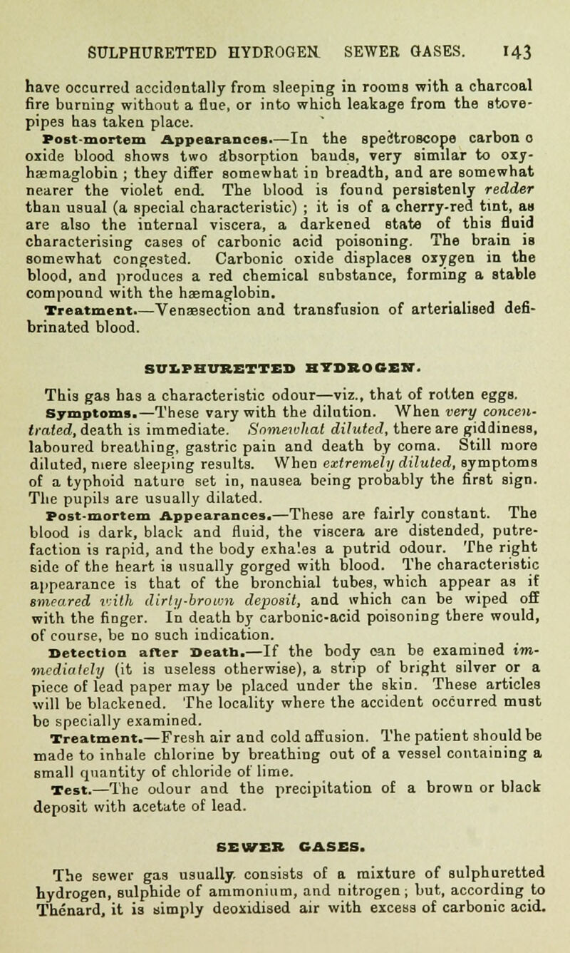 have occurred accidentally from sleeping in rooms with a charcoal fire burning without a flue, or into which leakage from the stove- pipes has taken place. Post-mortem Appearances—In the spectroscope carbon 0 oxide blood shows two absorption bauds, very similar to oxy- hasmaglobin ; they differ somewhat in breadth, and are somewhat nearer the violet end. The blood is found persistenly redder than usual (a special characteristic) ; it is of a cherry-red tint, as are also the internal viscera, a darkened state of this fluid characterising cases of carbonic acid poisoning. The brain is somewhat congested. Carbonic oxide displaces oxygen in the blood, and produces a red chemical substance, forming a stable compound with the haemaglobin. Treatment.—Venaesection and transfusion of arterialised defi- brinated blood. SULPHUSETTEl) HYDROGEN. This gas has a characteristic odour—viz., that of rotten eggs. Symptoms.—These vary with the dilution. When very concen- trated, death is immediate. Somewhat diluted, there are giddiness, laboured breathing, gastric pain and death by coma. Still more diluted, mere sleeping results. When extremely diluted, symptoms of a typhoid nature set in, nausea being probably the first sign. The pupils are usually dilated. Post-mortem Appearances.—These are fairly constant. The blood is dark, black and fluid, the viscera are distended, putre- faction is rapid, and the body exha'.es a putrid odour. The right side of the heart is usually gorged with blood. The characteristic appearance is that of the bronchial tubes, which appear as if smeared ivith dirty-brown deposit, and which can be wiped off with the finger. In death by carbonic-acid poisoning there would, of course, be no such indication. Detection after Death.—If the body can be examined im- mediately (it is useless otherwise), a strip of bright silver or a piece of lead paper may be placed under the skin. These articles will be blackened. The locality where the accident occurred must bo specially examined. Treatment.—Fresh air and cold affusion. The patient should be made to inhale chlorine by breathing out of a vessel containing a small quantity of chloride of lime. Test.—The odour and the precipitation of a brown or black deposit with acetate of lead. SEWER GASES. The sewer gas usually, consists of a mixture of sulphuretted hydrogen, sulphide of ammonium, and nitrogen; but, according to Thenard, it is simply deoxidised air with excess of carbonic acid.