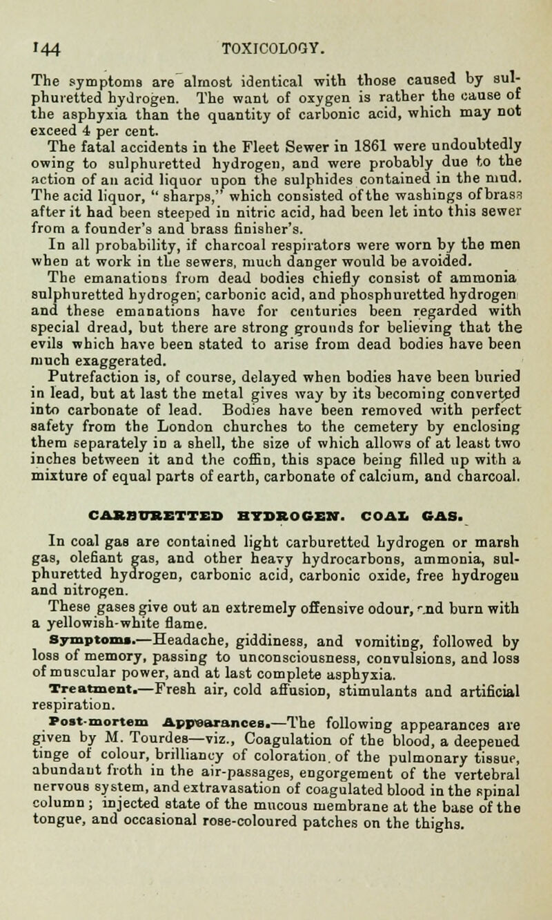 The symptoms are almost identical with those caused by sul- phuretted hydrogen. The want of oxygen is rather the cause of the asphyxia than the quantity of carbonic acid, which may not exceed 4 per cent. The fatal accidents in the Fleet Sewer in 1861 were undoubtedly owing to sulphuretted hydrogen, and were probably due to the action of an acid liquor upon the sulphides contained in the mud. The acid liquor,  sharps, which consisted of the washings of brass after it had been steeped in nitric acid, had been let into this sewer from a founder's and brass finisher's. In all probability, if charcoal respirators were worn by the men when at work in the sewers, much danger would be avoided. The emanations from dead bodies chiefly consist of ammonia sulphuretted hydrogen; carbonic acid, and phosphuretted hydrogen and these emanations have for centuries been regarded with special dread, but there are strong grounds for believing that the evils which have been stated to arise from dead bodies have been much exaggerated. Putrefaction is, of course, delayed when bodies have been buried in lead, but at last the metal gives way by itsl>ecoming converted into carbonate of lead. Bodies have been removed with perfect safety from the London churches to the cemetery by enclosing them separately in a shell, the size of which allows of at least two inches between it and the coffin, this space being filled up with a mixture of equal parts of earth, carbonate of calcium, and charcoal. CAEarrRETTEB HYDROGEN. COAX. GAS. In coal gas are contained light carburetted hydrogen or marsh gas, olefiant gas, and other heavy hydrocarbons, ammonia, sul- phuretted hydrogen, carbonic acid, carbonic oxide, free hydrogen and nitrogen. These gases give out an extremely offensive odour, ^.nd burn with a yellowish-white flame. Symptom*.—Headache, giddiness, and vomiting, followed by loss of memory, passing to unconsciousness, convulsions, and loss of muscular power, and at last complete asphyxia. Treatment.—Fresh air, cold affusion, stimulants and artificial respiration. Post-mortem Appearances.—The following appearances are given by M. Tourdes—viz., Coagulation of the blood, a deepeued tinge of colour, brilliancy of coloration, of the pulmonary tissue, abundant froth in the air-passages, engorgement of the vertebral nervouB system, and extravasation of coagulated blood in the spinal column ; injected state of the mucous membrane at the base of the tongue, and occasional rose-coloured patches on the thighs.