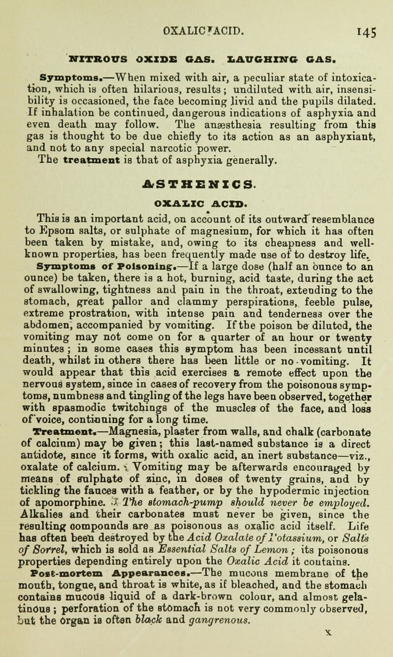 NITROXTS OXIDE GAS. I.AVCHINC GAS. Symptoms.—When mixed with air, a peculiar state of intoxica- tion, which is often hilarious, results ; undiluted with air, insensi- bility is occasioned, the face becoming livid and the pupils dilated. If inhalation be continued, dangerous indications of asphyxia and even death may follow. The anesthesia resulting from this gas is thought to be due chiefly to its action as an asphyxiant, and not to any special narcotic power. The treatment is that of asphyxia generally. ASTHENICS OXALIC ACID. This is an important acid, on account of its outward resemblance to Epsom salts, or sulphate of magnesium, for which it has often been taken by mistake, and, owing to its cheapness and well- known properties, has been frequently made use of to destroy life. Symptoms of Poisoning:.—If a large dose (half an ounce to an ounce) be taken, there is a hot, burning, acid taste, during the act of swallowing, tightness and pain in the throat, extending to the stomach, great pallor and clammy perspirations, feeble pulse, extreme prostration, with intense pain and tenderness over the abdomen; accompanied by vomiting. If the poison be diluted, the vomiting may not come on for a quarter of an hour or twenty minutes ; in some cases this symptom has been incessant until death, whilst iu others there has been little or no vomiting. It would appear that this acid exercises a remote effect upon the nervous system, since in cases of recovery from the poisonous symp- toms, numbness and tingling of the legs have been observed, together with spasmodic twitchings of the muscles of the face, and loss of'voice, continuing for a long time. Treatment.—Magnesia, plaster from walls, and chalk (carbonate of calcium) may be given; this last-named snbstance is a direct antidote, since it forms, with oxalic acid, an inert substance—viz., oxalate of calcium. -; Vomiting may be afterwards encouraged by means of sulphate of zinc, in doses of twenty grains, and by tickling the fauces with a feather, or by the hypodermic injection of apomorphine. 3 The stomach-pump should never be employed. Alkalies and their carbonates must never be given, since the resulting compounds are.as poisonous as oxalic acid itself. Life has often been destroyed by the Acid Oxalate of 1'otassium, or Salts of Sorrel, which is sold as Essential Salts of Lemon ,• its poisonous properties depending entirely upon the Oxalic Acid it contains. Post-mortem Appearances.—The raucous membrane of the mouth, tongue, and throat is white, as if bleached, and the stomach contains mucous liquid of a dark-brown colour, and almost gela- tinous ; perforation of the stomach is not very commonly observed, but the Organ is often black and gangrenous. x