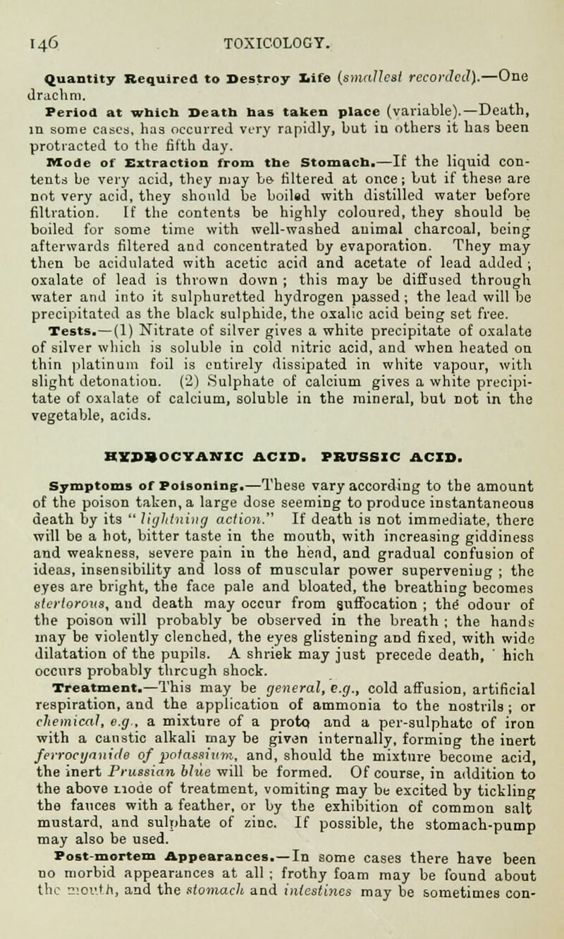 Quantity Required to Destroy Iiife (smallest recorded).—One drachm. Period at which Death has taken place (variable).—Death, in some cases, has occurred very rapidly, but in others it has been protracted to the fifth day. Mode of Extraction from the Stomach.—If the liquid con- tents be very acid, they may be filtered at once; but if these are not very acid, they should be boiled with distilled water before filtration. If the contents be highly coloured, they should be boiled for some time with well-washed animal charcoal, being afterwards filtered and concentrated by evaporation. They may then be acidulated with acetic acid and acetate of lead added ; oxalate of lead is thrown down ; this may be diffused through water and into it sulphuretted hydrogen passed ; the lead will be precipitated as the black sulphide, the oxalic acid being set free. Tests.—(1) Nitrate of silver gives a white precipitate of oxalate of silver which is soluble in cold nitric acid, and when heated on thin platinum foil is entirely dissipated in white vapour, with slight detonation. (2) Sulphate of calcium gives a white precipi- tate of oxalate of calcium, soluble in the mineral, but Dot in the vegetable, acids. HYDROCYANIC ACID. PRUSSIC ACID. Symptoms of Poisoning.—These vary according to the amount of the poison taken, a large dose seeming to produce instantaneous death by its  lightning action. If death is not immediate, there will be a hot, bitter taste in the mouth, with increasing giddiness and weakness, severe pain in the head, and gradual confusion of ideas, insensibility and loss of muscular power supervening ; the eyes are bright, the face pale and bloated, the breathing becomes stertorous, and death may occur from suffocation ; the odour of the poison will probably be observed in the breath ; the hands may be violently clenched, the eyes glistening and fixed, with wide dilatation of the pupils. A shriek may just precede death, ' hich occurs probably through shock. Treatment.—This may be general, e.g., cold affusion, artificial respiration, and the application of ammonia to the nostrils ; or chemical, e.g., a mixture of a protp and a per-sulphate of iron with a caustic alkali may be given internally, forming the inert ferrocijanide of potassium, and, should the mixture become acid, the inert Prussian blue will be formed. Of course, in addition to the above node of treatment, vomiting may be excited by tickling the fauces with a feather, or by the exhibition of common salt mustard, and sulphate of zinc. If possible, the stomach-pump may also be used. Post-mortem Appearances.—In some cases there have been no morbid appearances at all ; frothy foam may be found about the mouth, and the stomach and intestines may be sometimes con-