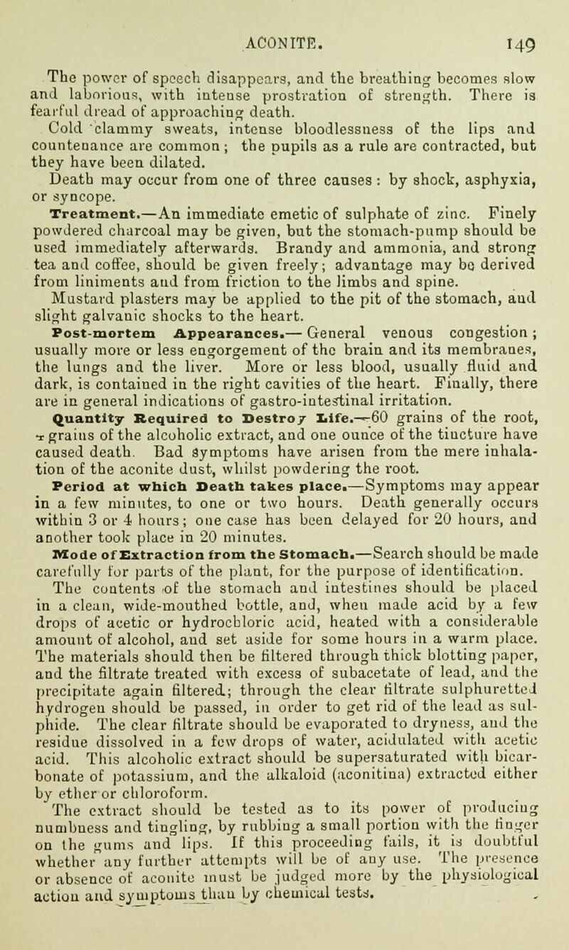The power of speech disappears, and the breathing becomes slow and laborious, with intense prostration of strength. There is fearful dread of approaching death. Cold clammy sweats, intense bloodlessuess of the lips and countenance are common; the pupils as a rule are contracted, but they have been dilated. Death may occur from one of three causes : by shock, asphyxia, or syncope. Treatment.—An immediate emetic of sulphate of zinc. Finely powdered charcoal may be given, but the stomach-pump should be used immediately afterwards. Brandy and ammonia, and strong tea and coffee, should be given freely; advantage may bo derived from liniments and from friction to the limbs and spine. Mustard plasters may be applied to the pit of the stomach, aud slight galvanic shocks to the heart. Post-mortem Appearances.— General venous congestion; usually more or less engorgement of the brain and its membranes, the lungs and the liver. More or less blood, usually fluid and dark, is contained in the right cavities of the heart. Finally, there are in general indications of gastro-intestinal irritation. Quantity Required to Destro/ Iiife.—60 grains of the root, -r grains of the alcoholic extract, and one ounce of the tincture have caused death. Bad Symptoms have arisen from the mere inhala- tion of the aconite dust, whilst powdering the root. Period at which Death takes place.—Symptoms may appear in a few minutes, to one or two hours. Death generally occurs within 3 or 4 hours; one case has been delayed for 20 hours, and another took place in 20 minutes. Mode of Extraction from the Stomach.—Search should be made carefully for parts of the plant, for the purpose of identification. The contents 'Of the stomach and intestines should be placed in a clean, wide-mouthed bottle, and, when made acid by a few drops of acetic or hydrochloric acid, heated with a considerable amount of alcohol, aud set aside for some hours in a warm place. The materials should then be filtered through thick blotting paper, and the filtrate treated with excess of subacetate of lead, and the precipitate again filtered; through the clear filtrate sulphuretted hydrogen should be passed, in order to get rid of the lead as sul- phide. The clear filtrate should be evaporated to dryness, aud the residue dissolved in a few drops of water, acidulated with acetic acid. This alcoholic extract should be supersaturated with bicar- bonate of potassium, and the alkaloid (aconitina) extracted either by ether or chloroform. The extract should be tested as to its power of producing numbness and tingling, by rubbing a small portion with the finger on the gums and lips. If this proceeding fails, it is doubtful whetherany further attempts will be of any use. The presence or absence of aconite must be judged more by the physiological action and syniptowsjthau by chemical testa.
