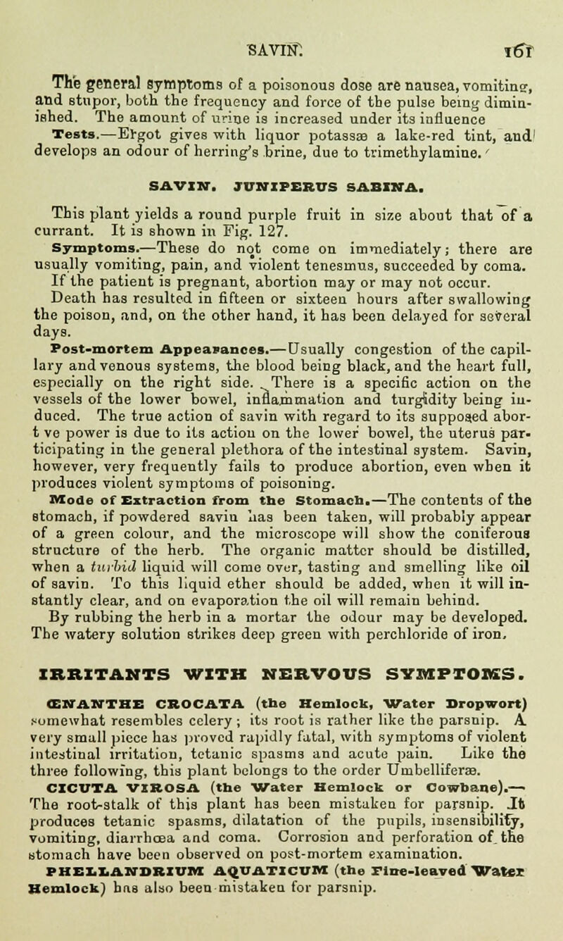 savin: itfr The general symptoms of a poisonous dose are nausea, vomiting, and stupor, both the frequency and force of the pulse being dimin- ished. The amount of urine is increased under its influence Tests.—Ergot gives with liquor potassae a lake-red tint, and' develops an odour of herring's brine, due to trimethylamine.' SAVIN, JUHIFEKVS BABINA. This plant yields a round purple fruit in size about that of a currant. It is shown in Fig. 127. Symptoms.—These do not come on immediately; there are usually vomiting, pain, and violent tenesmus, succeeded by coma. If the patient is pregnant, abortion may or may not occur. Death has resulted in fifteen or sixteen hours after swallowing the poison, and, on the other hand, it has been delayed for several days. Post-mortem Appearances.—Usually congestion of the capil- lary and venous systems, the blood being black, and the heart full, especially on the right side. There is a specific action on the vessels of the lower bowel, inflammation and turg&dity being in- duced. The true action of savin with regard to its supposed abor- t ve power is due to its action on the lower bowel, the uterus par- ticipating in the general plethora of the intestinal system. Savin, however, very frequently fails to produce abortion, even when it produces violent symptoms of poisoning. Mode of Extraction from the Stomach.—The contents of the stomach, if powdered saviu lias been taken, will probably appear of a green colour, and the microscope will show the coniferous structure of the herb. The organic matter should be distilled, when a tuvlrid liquid will come ovur, tasting and smelling like oil of savin. To this liquid ether should be added, when it will in- stantly clear, and on evaporation the oil will remain behind. By rubbing the herb in a mortar the odour may be developed. The watery solution strikes deep green with perchloride of iron, IRRITANTS WITH NERVOUS SYMPTOMS. <E NAN THE CBOCATA (the Hemlock, Water Dropwort) somewhat resembles celery ; its root is rather like the parsnip. A. very small piece has proved rapidly fatal, with symptoms of violent intestinal irritation, tetanic spasms and acute pain. Like the three following, this plant belongs to the order Umbelliferse. CICUTA VISOSA (the Water Hemlock or Cowbane).—■ The root-stalk of this plant has been mistaken for parsnip. Jt produces tetanic spasms, dilatation of the pupils, insensibility, vomiting, diarrhoea and coma. Corrosion and perforation of. the stomach have been observed on post-mortem examination. PHELLAlirDltlVM AQVATICVM (the Tine-leaved 'Water Hemlock) has also been mistaken for parsnip.