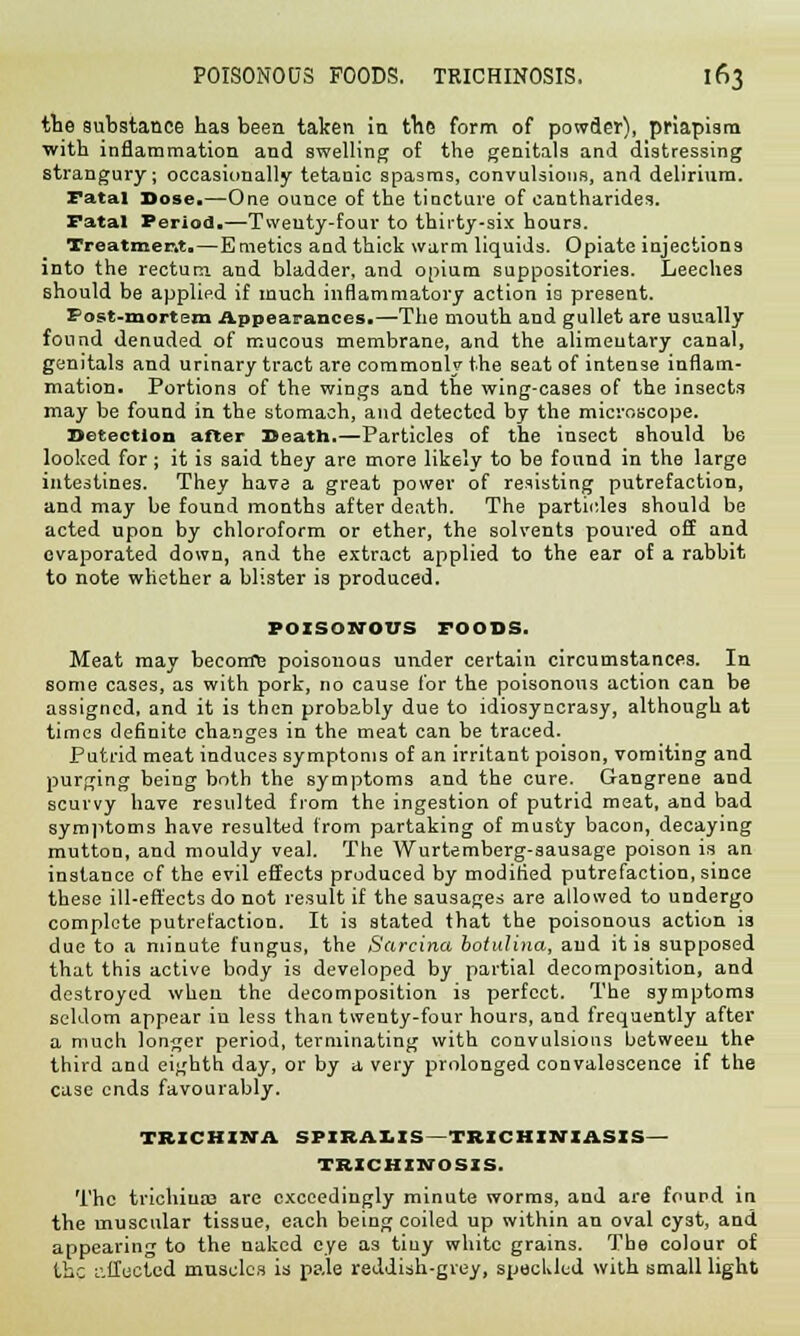 the substance has been taken in the form of powder), priapism with inflammation and swelling of the genitals and distressing strangury; occasionally tetanic spasms, convulsions, and delirium. Fatal Dose.—One ounce of the tincture of cantharides. Fatal Period.—Twenty-four to thirty-six hours. Treatment.—Emetics and thick warm liquids. Opiate injections into the rectum and bladder, and opium suppositories. Leeches should be applied if much inflammatory action is present. Post-mortem Appearances.—The mouth and gullet are usually found denuded of mucous membrane, and the alimentary canal, genitals and urinary tract are commonly the seat of intense inflam- mation. Portions of the wings and the wing-cases of the insects may be found in the stomach, and detected by the microscope. Detection after Death.—Particles of the insect should b6 looked for; it is said they are more likely to be found in the large intestines. They have a great power of resisting putrefaction, and may be found months after death. The particles should be acted upon by chloroform or ether, the solvents poured off and evaporated down, and the extract applied to the ear of a rabbit to note whether a blister is produced. POISONOUS FOODS. Meat may becoirre poisonous under certain circumstances. In some cases, as with pork, no cause for the poisonous action can be assigned, and it is then probably due to idiosyncrasy, although at times definite changes in the meat can be traced. Putrid meat induces symptoms of an irritant poison, vomiting and purging being both the symptoms and the cure. Gangrene and scurvy have resulted from the ingestion of putrid meat, and bad symptoms have resulted from partaking of musty bacon, decaying mutton, and mouldy veal. The Wurtemberg-sausage poison is an instance of the evil effects produced by modified putrefaction, since these ill-effects do not result if the sausages are allowed to undergo complete putrefaction. It is stated that the poisonous action is due to a minute fungus, the Sarcina botulina, and it is supposed that this active body is developed by partial decomposition, and destroyed when the decomposition is perfect. The symptoms seldom appear in less than twenty-four hours, and frequently after a much longer period, terminating with convulsions between the third and eighth day, or by a very prolonged convalescence if the case ends favourably. TRICHINA SPIRALIS TRICHURIASIS — TRICHINOSIS. The trichiua? are exceedingly minute worms, and are found in the muscular tissue, each being coiled up within an oval cyst, and appearing to the naked eye as tiuy white grains. The colour of the affected muscles is pale reddish-grey, speckled with small light